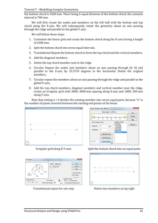 Tutorial 7 – Modelling Complex Geometries
Structural Analysis and Design using STAAD.Pro 32
the bottom chord is 4200 mm. There being 6 equal divisions of the bottom chord, the constant
interval is 700 mm.
We will first create the nodes and members on the left half with the bottom and top
chord along the X-axis. We will subsequently rotate the geometry about an axis passing
through the ridge and parallel to the global Y-axis.
We will follow these steps:
1. Customize the linear grid and create the bottom chord along the X-axis having a length
of 4200 mm.
2. Split the bottom chord into seven equal intervals.
3. Translational Repeat the bottom chord to form the top chord and the vertical members.
4. Add the diagonal members.
5. Delete the top chord member next to the ridge
6. Circular Repeat the nodes and members about an axis passing through (0, 0) and
parallel to the Z-axis by 25.3729 degrees to the horizontal. Delete the original
members.
7. Circular repeat the members about an axis passing through the ridge and parallel to the
global Y-axis.
8. Add the top chord members, diagonal members and vertical member near the ridge,
create an irregular grid with 3800, 3800 mm spacing along X-axis and 1800, 500 mm
along Y-axis.
Note that setting n = 6 divides the existing member into seven equal parts, because “n” is
the number of points inserted between the existing end points of the beam.
Irregular grid along X-Y axes Split the bottom chord into six equal parts
Translational repeat for one step Delete two members at top right
 