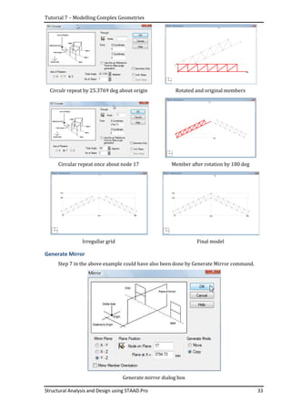 Tutorial 7 – Modelling Complex Geometries
Structural Analysis and Design using STAAD.Pro 33
Circulr repeat by 25.3769 deg about origin Rotated and original members
Circular repeat once about node 17 Member after rotation by 180 deg
Irregullar grid Final model
Generate Mirror
Step 7 in the above example could have also been done by Generate Mirror command.
Generate mirror dialog box
 