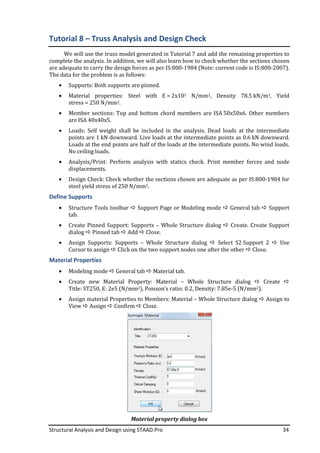 Structural Analysis and Design using STAAD.Pro 34
Tutorial 8 – Truss Analysis and Design Check
We will use the truss model generated in Tutorial 7 and add the remaining properties to
complete the analysis. In addition, we will also learn how to check whether the sections chosen
are adequate to carry the design forces as per IS:800-1984 (Note: current code is IS:800-2007).
The data for the problem is as follows:
• Supports: Both supports are pinned.
• Material properties: Steel with E = 2x105 N/mm2, Density 78.5 kN/m3, Yield
stress = 250 N/mm2.
• Member sections: Top and bottom chord members are ISA 50x50x6. Other members
are ISA 40x40x5.
• Loads: Self weight shall be included in the analysis. Dead loads at the intermediate
points are 1 kN downward. Live loads at the intermediate points as 0.6 kN downward.
Loads at the end points are half of the loads at the intermediate points. No wind loads.
No ceiling loads.
• Analysis/Print: Perform analysis with statics check. Print member forces and node
displacements.
• Design Check: Check whether the sections chosen are adequate as per IS:800-1984 for
steel yield stress of 250 N/mm2.
Define Supports
• Structure Tools toolbar Support Page or Modeling mode General tab Support
tab.
• Create Pinned Support: Supports – Whole Structure dialog Create. Create Support
dialog Pinned tab Add Close.
• Assign Supports: Supports – Whole Structure dialog Select S2 Support 2 Use
Cursor to assign Click on the two support nodes one after the other Close.
Material Properties
• Modeling mode General tab Material tab.
• Create new Material Property: Material – Whole Structure dialog Create
Title: ST250, E: 2e5 (N/mm2), Poisson’s ratio: 0.2, Density: 7.85e-5 (N/mm2).
• Assign material Properties to Members: Material – Whole Structure dialog Assign to
View Assign Confirm Close.
Material property dialog box
 