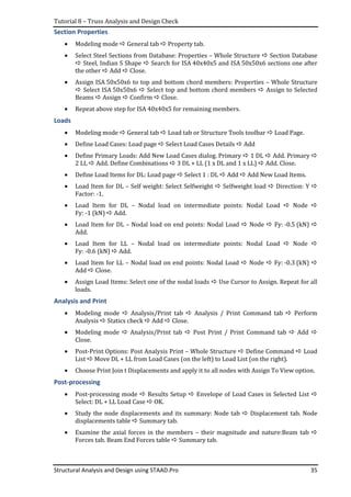 Tutorial 8 – Truss Analysis and Design Check
Structural Analysis and Design using STAAD.Pro 35
Section Properties
• Modeling mode General tab Property tab.
• Select Steel Sections from Database: Properties – Whole Structure Section Database
Steel, Indian S Shape Search for ISA 40x40x5 and ISA 50x50x6 sections one after
the other Add Close.
• Assign ISA 50x50x6 to top and bottom chord members: Properties – Whole Structure
Select ISA 50x50x6 Select top and bottom chord members Assign to Selected
Beams Assign Confirm Close.
• Repeat above step for ISA 40x40x5 for remaining members.
Loads
• Modeling mode General tab Load tab or Structure Tools toolbar Load Page.
• Define Load Cases: Load page Select Load Cases Details Add
• Define Primary Loads: Add New Load Cases dialog. Primary 1 DL Add. Primary
2 LL Add. Define Combinations 3 DL + LL (1 x DL and 1 x LL) Add. Close.
• Define Load Items for DL: Load page Select 1 : DL Add Add New Load Items.
• Load Item for DL – Self weight: Select Selfweight Selfweight load Direction: Y
Factor: -1.
• Load Item for DL – Nodal load on intermediate points: Nodal Load Node
Fy: -1 (kN) Add.
• Load Item for DL – Nodal load on end points: Nodal Load Node Fy: -0.5 (kN)
Add.
• Load Item for LL – Nodal load on intermediate points: Nodal Load Node
Fy: -0.6 (kN) Add.
• Load Item for LL – Nodal load on end points: Nodal Load Node Fy: -0.3 (kN)
Add Close.
• Assign Load Items: Select one of the nodal loads Use Cursor to Assign. Repeat for all
loads.
Analysis and Print
• Modeling mode Analysis/Print tab Analysis / Print Command tab Perform
Analysis Statics check Add Close.
• Modeling mode Analysis/Print tab Post Print / Print Command tab Add
Close.
• Post-Print Options: Post Analysis Print – Whole Structure Define Command Load
List Move DL + LL from Load Cases (on the left) to Load List (on the right).
• Choose Print Join t Displacements and apply it to all nodes with Assign To View option.
Post-processing
• Post-processing mode Results Setup Envelope of Load Cases in Selected List
Select: DL + LL Load Case OK.
• Study the node displacements and its summary: Node tab Displacement tab. Node
displacements table Summary tab.
• Examine the axial forces in the members – their magnitude and nature:Beam tab
Forces tab. Beam End Forces table Summary tab.
 