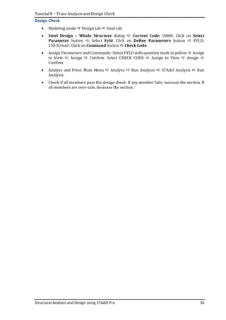 Tutorial 8 – Truss Analysis and Design Check
Structural Analysis and Design using STAAD.Pro 36
Design Check
• Modeling mode Design tab Steel tab.
• Steel Design – Whole Structure dialog Current Code: IS800. Click on Select
Parameter button Select Fyld. Click on Define Parameters button FYLD:
250 N/mm2. Click on Command button Check Code.
• Assign Parameters and Commands: Select FYLD with question mark in yellow Assign
to View Assign Confirm. Select CHECK CODE Assign to View Assign
Confirm.
• Analyse and Print: Main Menu Analyze Run Analysis STAAD Analysis Run
Analysis.
• Check if all members pass the design check. If any member fails, increase the section. If
all members are over-safe, decrease the section.
 