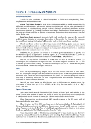 Structural Analysis and Design using STAAD.Pro 1
Tutorial 1 – Terminology and Notations
Coordinate Systems
STAAD.Pro uses two types of coordinate systems to define structure geometry, loads,
displacements and member forces.
Global Coordinate System is an arbitrary coordinate system in space which is used to
define the overall geometry and loading pattern of the structure. It is the same irrespective of
which member is considered and a given structure has only one Global coordinate system.
Once chosen, it cannot be changed. Usually the user selects the Global coordinate system to suit
the structure being modelled so that the predominant dimensions of the structure are parallel
to the Global axes.
Local coordinate system is associated with each member of a structure (or element)
and is oriented along the predominant dimensions of the member (or element). For example,
the Local X axis is along the length of a 1D member such as the truss or frame member.
Global coordinate system is used to input loads oriented along global axes and report
results such as displacements at a node, reactions at a support. Local coordinate system is used
to input loads oriented along members (such as loads perpendicular to an inclined member)
and report results such as member end forces.
In STAAD.Pro, the global Y axis is taken to be vertical (parallel to direction of gravity) and
the horizontal plane is represented by the X-Z plane. It is possible to instruct STAAD.Pro to
treat the Z axis to represent the vertical direction with the SET Z UP command.
We will use the default convention of STAAD.Pro and take Y axis to be vertical. An
advantage of this convention is that you will use X and Y axes for plane structures and X, Y and
Z axes for space structures. Taking Z axis vertical will require yhe use of X and Z axes for plane
structures and X, Y and Z axes for space structures.
Units
Units are required to specify lengths, forces and their derived units such as area, stress,
load per unit length, load per unit area, modulus of elasticity etc. STAAD.Pro permits the user
to choose from a selected set of length and force unit pairs. The user can change the units at
any stage of modelling and when the user changes the units, all data input previously are
converted to the current selected units.
We will use either Metre and kilo Newton units or Millimeter and Newton units. The
conversion of these units are 1 kN = 1000 N, 10 N = 1 kg force (actually 9.81 N = 1 kgf).
1 m = 1000 mm.
Types of Structures
Space structure is a three dimensional (3D) framed structure with loads applied in any
plane. It is the most general structure and is able to model any type of structure. Usually Y-axis
is taken to indicate the vertical direction and X-Z represents the horizontal plane.
Plane Structure is a two dimensional (2D) framed structure in the X-Y plane, with all
loads applied in the same plane.
Floor Structure is a 2D or 3D framed structure in the horizontal plane (X-Z plane) with all
horizontal displacements restrained (linear displacements along X and Z axes and rotations
about Y axis are restrained). The floor of a building is a good example for this type of structure.
Loads are applied out of the X-Z plane, usually along the Y axis.
Truss Structure is a 2D or 3D structure consisting only of truss members, and therefore
can carry only axial forces with no ability to carry bending, shear or torsional forces. This is
suitable when all members in the structure are truss members. If a structure has a combination
 
