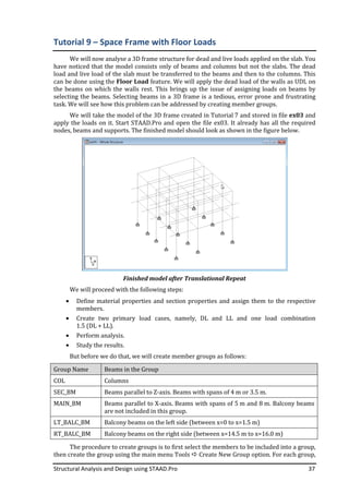 Structural Analysis and Design using STAAD.Pro 37
Tutorial 9 – Space Frame with Floor Loads
We will now analyse a 3D frame structure for dead and live loads applied on the slab. You
have noticed that the model consists only of beams and columns but not the slabs. The dead
load and live load of the slab must be transferred to the beams and then to the columns. This
can be done using the Floor Load feature. We will apply the dead load of the walls as UDL on
the beams on which the walls rest. This brings up the issue of assigning loads on beams by
selecting the beams. Selecting beams in a 3D frame is a tedious, error prone and frustrating
task. We will see how this problem can be addressed by creating member groups.
We will take the model of the 3D frame created in Tutorial 7 and stored in file ex03 and
apply the loads on it. Start STAAD.Pro and open the file ex03. It already has all the required
nodes, beams and supports. The finished model should look as shown in the figure below.
Finished model after Translational Repeat
We will proceed with the following steps:
• Define material properties and section properties and assign them to the respective
members.
• Create two primary load cases, namely, DL and LL and one load combination
1.5 (DL + LL).
• Perform analysis.
• Study the results.
But before we do that, we will create member groups as follows:
Group Name Beams in the Group
COL Columns
SEC_BM Beams parallel to Z-axis. Beams with spans of 4 m or 3.5 m.
MAIN_BM Beams parallel to X-axis. Beams with spans of 5 m and 8 m. Balcony beams
are not included in this group.
LT_BALC_BM Balcony beams on the left side (between x=0 to x=1.5 m)
RT_BALC_BM Balcony beams on the right side (between x=14.5 m to x=16.0 m)
The procedure to create groups is to first select the members to be included into a group,
then create the group using the main menu Tools Create New Group option. For each group,
 