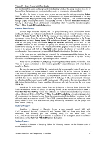 Tutorial 9 – Space Frame with Floor Loads
Structural Analysis and Design using STAAD.Pro 38
you must specify a name, and the group type indicating whether the group consists of nodes or
beams. Note that a group can consists of either nodes or beams not a mixture of both.
To select the beams to be put into a group, we must use the main menu option Select.
Under this menu, we can select beams in different ways: (i) Beams parallel to one of the axes
(Beams Parallel To) (ii) Beams lying within a specified range of X, Y or Z coordinates (By
Range) (iii) By inverting the current selection (By Inverse Inverse Beam Selection) and a
variety of other ways. Beam selection can be simplified when you use the main menu option
View View Selected Objects Only option.
Creating Beam Groups
We will begin with the simplest, the COL group consisting of all the columns. In this
model, all columns are vertical (parallel to the Y-axis) and hence can be easily selected with the
Select Beams Parallel To Y. All the columns are now shown in red colour. To create a
new group, choose from the main menu Tools Create New Group... option. In the Create
Group dialog box enter Group Name: COL and choose Group Type: Beam and click on OK.
Click on the group name and choose Assign to Selected Geometry option and click on
Associate button. To test whether the group was formed as you expected, deselect all
members by clicking the mouse on a vacant area of the graphics window, then click on the
name of the group and click on Highlight button. Verify all columns are selected and no
members other than columns are selected. Click Close button to close the dialog box.
If the group was not created as you expected, the main reason could be that you did not
specify the Group Type as Beam. But there is no way to edit the properties of a group. The only
solution is to delete the group and repeat the procedure carefully.
Next, we will create the SEC_BM group consisting of secondary beams parallel to Z-axis.
This too is easy and similar to the previous procedure except that you will select beams
parallel to Z axis.
To form the next group MAIN_BM consisting of the beams parallel to the X-axis but not
the balcony beams. Let us first select all beams parallel to the X-axis. Then use the View
View Selected Objects Only. This hides all members not currently selected from the view. The
beams are present but are not visible. Click anywhere on a vacant area so that no members are
selected. Now choose from the main menu Select By Range YZ... option. Enter X Minimum
as 1.5 m (start of the main beams) and X Maximum as 14.5 m (end of the main beams) and lick
OK. Notice that the balcony beams on either side are not selected. Now create the new group
MAIN_BM.
Now from the main menu choose Select By Inverse Inverse Beam Selection. This
deselects the main beams and selects the balcony beams. On the main menu click on View
View Selected Objects Only option. Now all beams are visible with only the balcony beams on
either side selected. Repeat the View View Selected Objects Only option to once again hide
all beams except the balcony beams. Using the mouse select only the balcony beams on the left
side and create a new group named LT_BALC_BM. Invert the beam selection and create a new
group named RT_BALC_BM. Now test each group individually and ensure that the groups have
been formed correctly.
Material Property
Modeling General Material. Create a new material named M20 with
E = 22360 N/mm2, Poisson’s Ratio = 0.20 and Density = 25 kN/m3. Since units have to be
consistent, and assuming you are currently using kN and metre units, use
E = 22360x103 kN/m2 which may be entered as 22360e3 in the dialog box. Click on the Close
button to close the Material – Whole Structure dialog box.
Section Property
Modeling General Property. Define the following sections for the different types of
beams and columns:
 