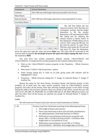 Tutorial 9 – Space Frame with Floor Loads
Structural Analysis and Design using STAAD.Pro 39
Component Section Dimension
Columns 230 x 500 mm with longer dimension parallel to the X-axis.
Main Beams
Balcony Beams 230 x 400 mm with longer dimension vertical (parallel to Y-axis).
Secondary Beams
We will first define the two
required sections. Note that they are
rectangular sections and the longer
dimension is YD, the shorter
dimension is ZD and material is M20.
The dialog box for defining the
column section is shown below. In
this dialog box, STAAD allows you to
convert units using the F2 key. Let
the units be metres. To enter YD as
500 mm, click inside the YD text box
and press F2. Type the dimension,
press the space bar type the units and press Enter key. The units will be converted to the
current units if required. Do not forget to press the space bar before typing the unit. Choose
the material as M20.
You now have two section properties defined, namely, 1 Rect 0.50x0.23 and
2 Rect 0.40x0.23. To assign the first section property to the columns, follow these steps:
• Click on the 1 Rect 0.50x0.23 section property in the Properties – Whole Structure
dialog box.
• Main menu Select By Group name... option.
• Select Groups dialog box Click on G1 _COL group name (All columns will be
highlighted) Close.
• Properties – Whole Structure dialog box Assign To Selected Beams Assign
Confirm Yes.
Repeat the steps for the main beams, secondary beams and balcony beams. In this
problem, all of them have the same section property. Click on 2 Rect 0.40x0.23 section
property and select all the beams. Note that selecting multiple groups in the Select Groups
dialog box adds to the previous selection. Steps are similar to the above, except that you will
click on G2 _SEC_BM, G3 _MAIN_BM, G4 _LT_BALC_BM and G5 _RT_BALC_BM group names one
after the other. Once all the beams are selected, use Assign To Selected Beams Assign
Confirm Yes.
Loads
We will create two Primary Load cases and one Load Combination as follows:
1. DL Primary Load Case. Dead load consisting of the following load items:
1. Self weight of beams and columns.
2. Floor Load: Dead load on floor and roof slabs, distributed to
the adjoining beams. Dead load intensity is 6 kN/m2.
3. Wall load on external beams of all storeys except the roof
beams. UDL is 14 kN/m (0.23x1x3.0x20 = 13.8 kN/m. Note
height taken as 3 m instead of 3.2 m).
4. Wall load on external beams of roof. UDL is 3.7 kN/m
(0.23x1x0.8x20 = 3.68 kN/m. Note height taken as 0.8 m).
 