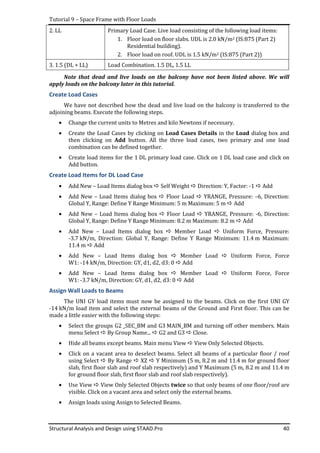 Tutorial 9 – Space Frame with Floor Loads
Structural Analysis and Design using STAAD.Pro 40
2. LL Primary Load Case. Live load consisting of the following load items:
1. Floor load on floor slabs. UDL is 2.0 kN/m2 (IS:875 (Part 2)
Residential building).
2. Floor load on roof. UDL is 1.5 kN/m2 (IS:875 (Part 2))
3. 1.5 (DL + LL) Load Combination. 1.5 DL, 1.5 LL
Note that dead and live loads on the balcony have not been listed above. We will
apply loads on the balcony later in this tutorial.
Create Load Cases
We have not described how the dead and live load on the balcony is transferred to the
adjoining beams. Execute the following steps.
• Change the current units to Metres and kilo Newtons if necessary.
• Create the Load Cases by clicking on Load Cases Details in the Load dialog box and
then clicking on Add button. All the three load cases, two primary and one load
combination can be defined together.
• Create load items for the 1 DL primary load case. Click on 1 DL load case and click on
Add button.
Create Load Items for DL Load Case
• Add New – Load Items dialog box Self Weight Direction: Y, Factor: -1 Add
• Add New – Load Items dialog box Floor Load YRANGE, Pressure: –6, Direction:
Global Y, Range: Define Y Range Minimum: 5 m Maximum: 5 m Add
• Add New – Load Items dialog box Floor Load YRANGE, Pressure: -6, Direction:
Global Y, Range: Define Y Range Minimum: 8.2 m Maximum: 8.2 m Add
• Add New – Load Items dialog box Member Load Uniform Force, Pressure:
-3.7 kN/m, Direction: Global Y, Range: Define Y Range Minimum: 11.4 m Maximum:
11.4 m Add
• Add New – Load Items dialog box Member Load Uniform Force, Force
W1: -14 kN/m, Direction: GY, d1, d2, d3: 0 Add
• Add New – Load Items dialog box Member Load Uniform Force, Force
W1: -3.7 kN/m, Direction: GY, d1, d2, d3: 0 Add
Assign Wall Loads to Beams
The UNI GY load items must now be assigned to the beams. Click on the first UNI GY
-14 kN/m load item and select the external beams of the Ground and First floor. This can be
made a little easier with the following steps:
• Select the groups G2 _SEC_BM and G3 MAIN_BM and turning off other members. Main
menu Select By Group Name... G2 and G3 Close.
• Hide all beams except beams. Main menu View View Only Selected Objects.
• Click on a vacant area to deselect beams. Select all beams of a particular floor / roof
using Select By Range XZ Y Minimum (5 m, 8.2 m and 11.4 m for ground floor
slab, first floor slab and roof slab respectively) and Y Maximum (5 m, 8.2 m and 11.4 m
for ground floor slab, first floor slab and roof slab respectively).
• Use View View Only Selected Objects twice so that only beams of one floor/roof are
visible. Click on a vacant area and select only the external beams.
• Assign loads using Assign to Selected Beams.
 
