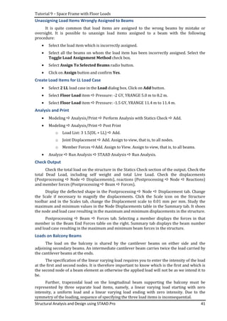 Tutorial 9 – Space Frame with Floor Loads
Structural Analysis and Design using STAAD.Pro 41
Unassigning Load Items Wrongly Assigned to Beams
It is quite common that load items are assigned to the wrong beams by mistake or
oversight. It is possible to unassign load items assigned to a beam with the following
procedure:
• Select the load item which is incorrectly assigned.
• Select all the beams on whom the load item has been incorrectly assigned. Select the
Toggle Load Assignment Method check box.
• Select Assign To Selected Beams radio button.
• Click on Assign button and confirm Yes.
Create Load Items for LL Load Case
• Select 2 LL load case in the Load dialog box. Click on Add button.
• Select Floor Load item Pressure: -2 GY, YRANGE 5.0 m to 8.2 m.
• Select Floor Load item Pressure: -1.5 GY, YRANGE 11.4 m to 11.4 m.
Analysis and Print
• Modeling Analysis/Print Perform Analysis with Statics Check Add.
• Modeling Analysis/Print Post Print
o Load List: 3 1.5(DL + LL) Add.
o Joint Displacement Add. Assign to view, that is, to all nodes.
o Member Forces Add. Assign to View. Assign to view, that is, to all beams.
• Analyze Run Analysis STAAD Analysis Run Analysis.
Check Output
Check the total load on the structure in the Statics Check section of the output. Check the
total Dead Load, including self weight and total Live Load. Check the displacements
(Postprocessing Node Displacements), reactions (Postprocessing Node Reactions)
and member forces (Postprocessing Beam Forces).
Display the deflected shape in the Postprocessing Node Displacement tab. Change
the Scale if necessary to magnify the displacements. Click the Scale icon on the Structure
toolbar and in the Scales tab, change the Displacement scale to 0.01 mm per mm. Study the
maximum and minimum values in the Node Displacements table in the Summary tab. It shoes
the node and load case resulting in the maximum and minimum displacements in the structure.
Postprocessing Beam Forces tab. Selecting a member displays the forces in that
member in the Beam End Forces table on the right. Summary tab displays the beam number
and load case resulting in the maximum and minimum beam forces in the structure.
Loads on Balcony Beams
The load on the balcony is shared by the cantilever beams on either side and the
adjoining secondary beams. An intermediate cantilever beam carries twice the load carried by
the cantilever beams at the ends.
The specification of the linear varying load requires you to enter the intensity of the load
at the first and second nodes. It is therefore important to know which is the first and which is
the second node of a beam element as otherwise the applied load will not be as we intend it to
be.
Further, trapezoidal load on the longitudinal beam supporting the balcony must be
represented by three separate load items, namely, a linear varying load starting with zero
intensity, a uniform load and a linear varying load ending with zero intensity. Due to the
symmetry of the loading, sequence of specifying the three load items is inconsequential.
 