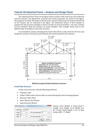 Structural Analysis and Design using STAAD.Pro 43
Tutorial 10 Industrial Frame – Analysis and Design Check
The industrial frame shown in the figure below consists of the steel truss and reinforced
concrete columns. The dimensions, material and section properties are shown in the figure.
The supports are fixed. The loads on the structure consist of dead load, live load and wind load
on the column and are indicated in the figure. The distinctive feature of this example as
compared to the previous examples is that it consists of a mix of members – the truss consists
of truss members while the columns are beam members. This example shows how to mix
different type of members in the same structure.
It is intended to analyse and design this frame. We will do a code check for the truss and
change the sections if necessary and determine the reinforcement for the columns.
10 m
Section and Material Properties
Top Chord: ISA 100x75x6 (Steel)
Bottom Chord: ISA 100x75x6 (Steel)
Central Vertical Member: 100x75x6 (Steel)
Other Vertical Members: ISA 50x50x5 (Steel)
Inclined Members: ISA 50x50x5 (Steel)
Columns: Rectangle 300x500 (RC)
DL: 2.5 kN
LL: 2 kN
DL: 2.5 kN
LL: 2 kN
DL: 2.5 kN
LL: 2 kN
DL: 1.25 kN
LL: 1 kN
DL: 1.25 kN
LL: 1 kN
DL: 2.5 kN
LL: 2 kN
DL: 2.5 kN
LL: 2 kN
Model of a typical industrial frame structure
Create New Structure
Create a new structure with the following attributes:
• Filename: ex07
• Folder: Folder where all your files are stored during the entire training program.
• Structure Type: Plane
• Units: Metres, kilo Newton
• Open Structure Wizard
Choose: Truss Models Howe Roof
Length: 10 m, Height: 2.5 m, Width: 0 m,
No. of bays along length: 6, No. of bays
along width: 1 Apply
 