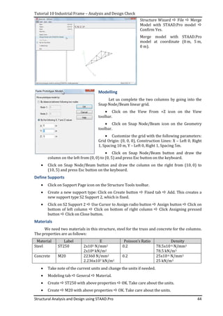 Tutorial 10 Industrial Frame – Analysis and Design Check
Structural Analysis and Design using STAAD.Pro 44
Structure Wizard File Merge
Model with STAAD.Pro model
Confirm Yes.
Merge model with STAAD.Pro
model at coordinate (0 m, 5 m,
0 m).
Modelling
Let us complete the two columns by going into the
Snap Node/Beam linear grid.
• Click on the View From +Z icon on the View
toolbar.
• Click on Snap Node/Beam icon on the Geometry
toolbar.
• Customize the grid with the following parameters:
Grid Origin: (0, 0, 0), Construction Lines: X – Left 0, Right
1, Spacing 10 m, Y – Left 0, Right 1, Spacing 5m.
• Click on Snap Node/Beam button and draw the
column on the left from (0, 0) to (0, 5) and press Esc button on the keyboard.
• Click on Snap Node/Beam button and draw the column on the right from (10, 0) to
(10, 5) and press Esc button on the keyboard.
Define Supports
• Click on Support Page icon on the Structure Tools toolbar.
• Create a new support type: Click on Create button Fixed tab Add. This creates a
new support type S2 Support 2, which is fixed.
• Click on S2 Support 2 Use Cursor to Assign radio button Assign button Click on
bottom of left column Click on bottom of right column Click Assigning pressed
button Click on Close button.
Materials
We need two materials in this structure, steel for the truss and concrete for the columns.
The properties are as follows:
Material Label E Poisson’s Ratio Density
Steel ST250 2x105 N/mm2 0.2 78.5x10-6 N/mm3
2x108 kN/m2 78.5 kN/m3
Concrete M20 22360 N/mm2 0.2 25x10-6 N/mm3
2.236x107 kN/m2 25 kN/m3
• Take note of the current units and change the units if needed.
• Modeling tab General Material.
• Create ST250 with above properties OK. Take care about the units.
• Create M20 with above properties OK. Take care about the units.
 