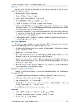 Tutorial 10 Industrial Frame – Analysis and Design Check
Structural Analysis and Design using STAAD.Pro 45
Sections
We need three different sections made of two different materials for this structure.
Create the required sections.
• Modeling tab General Property.
• Section Database Indian Angle.
• Select ISA 100x75x6 Material: ST250 Add.
• Select ISA 50x50x5 Material: ST250 Add Close.
• Define... Rectangle YD: 0.5 m, ZD: 0.3 m Add Close.
• Click on ISA 100X75X6 and assign to following members Use Cursor to Assign
method Assign click on top chord members, bottom chord members and central
vertical member click on Assigning button.
• Click on ISA 50X50X5 and assign to following members Use Cursor to Assign method
Assign click on vertical members except central vertical member, inclined
members click on Assigning button.
• Click on Rect 0.3X0.5 Use Cursor to Assign Assign click on the two columns
click on Assigning button Close.
Beta Angle of Columns
The column section must have the longer dimension (500 mm) parallel to the X-axis. Let
us verify this by turning on the Section Outline display as follows:
• Symbols and Labels icon on Structure toolbar Structure tab 3D Sections: Sections
Outline radio button OK.
• View From +Y icon on View toolbar.
• You will notice that the shorter side (300 mm) is parallel to the X-axis. This is not what
we want, and to rotate the section we must define the β angle.
• View From +Z icon on View toolbar Select both the columns click the right button
on the mouse Properties... from the context menu Change Beta Angle in
Degrees: 90 OK Close.
• Turn off Sections Outline. Symbols and Labels icon on Structure toolbar Structure
tab 3D Sections: None radio button OK.
Load Cases and Load Combinations
Let us first create the load cases DL, LL and WL and then create the load combinations
DL+LL, DL+LL+WL.
• Load Page icon on the Structure Tools toolbar (or Modeling General Load tab).
• Click on Load Cases Details in the Load page Add Primary.
• Add three load cases 1. DL, 2. LL and 3. WL.
• Click on Define Combinations and add two combinations: 4. DL+LL (1xDL + 1xLL) and
5. DL+LL+WL (1xDL + 1xLL + 1xWL) Close.
For each load case add load items one load case at a tome.
Dead Load
• Click on 1. DL under Load Cases Details in the Load page Add.
• Selfweight Selfweight Load Direction: Y, Factor: –1 Add.
• Nodal Load Fy: –2.5 kN Add.
 