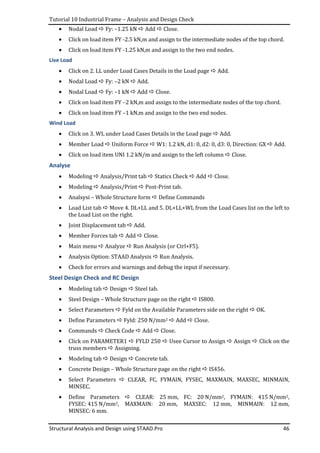 Tutorial 10 Industrial Frame – Analysis and Design Check
Structural Analysis and Design using STAAD.Pro 46
• Nodal Load Fy: –1.25 kN Add Close.
• Click on load item FY -2.5 kN,m and assign to the intermediate nodes of the top chord.
• Click on load item FY -1.25 kN,m and assign to the two end nodes.
Live Load
• Click on 2. LL under Load Cases Details in the Load page Add.
• Nodal Load Fy: –2 kN Add.
• Nodal Load Fy: –1 kN Add Close.
• Click on load item FY –2 kN,m and assign to the intermediate nodes of the top chord.
• Click on load item FY –1 kN,m and assign to the two end nodes.
Wind Load
• Click on 3. WL under Load Cases Details in the Load page Add.
• Member Load Uniform Force W1: 1.2 kN, d1: 0, d2: 0, d3: 0, Direction: GX Add.
• Click on load item UNI 1.2 kN/m and assign to the left column Close.
Analyse
• Modeling Analysis/Print tab Statics Check Add Close.
• Modeling Analysis/Print Post-Print tab.
• Analsysi – Whole Structure form Define Commands
• Load List tab Move 4. DL+LL and 5. DL+LL+WL from the Load Cases list on the left to
the Load List on the right.
• Joint Displacement tab Add.
• Member Forces tab Add Close.
• Main menu Analyze Run Analysis (or Ctrl+F5).
• Analysis Option: STAAD Analysis Run Analysis.
• Check for errors and warnings and debug the input if necessary.
Steel Design Check and RC Design
• Modeling tab Design Steel tab.
• Steel Design – Whole Structure page on the right IS800.
• Select Parameters Fyld on the Available Parameters side on the right OK.
• Define Parameters Fyld: 250 N/mm2 Add Close.
• Commands Check Code Add Close.
• Click on PARAMETER1 FYLD 250 Usee Cursor to Assign Assign Click on the
truss members Assigning.
• Modeling tab Design Concrete tab.
• Concrete Design – Whole Structure page on the right IS456.
• Select Parameters CLEAR, FC, FYMAIN, FYSEC, MAXMAIN, MAXSEC, MINMAIN,
MINSEC.
• Define Parameters CLEAR: 25 mm, FC: 20 N/mm2, FYMAIN: 415 N/mm2,
FYSEC: 415 N/mm2, MAXMAIN: 20 mm, MAXSEC: 12 mm, MINMAIN: 12 mm,
MINSEC: 6 mm.
 