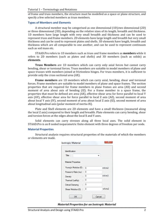 Tutorial 1 – Terminology and Notations
Structural Analysis and Design using STAAD.Pro
of frame and truss members, the structure must be modelled as
specify a few selected members as truss members.
Types of Members and Elements
A structural member may be categorised as one dimensional (1D),two dimensional (2D)
or three dimensional (3D), depending on the relative sizes of its length, breadth and thickness.
1D members have large length with very small breadth and thickness and can be used to
represent truss and frame members. 2D elements have large length and bre
thickness and can be used to represent plates and shells. 3D elements have length, breadth and
thickness which are all comparable to one another, and can be used to represent continuum
such as soil mass etc.
STAAD.Pro refers to
refers to 2D members (
elements.
Truss Members
bending, shear or torsiona
space trusses with members joined at frictionless hinges.
provide only the cross sectional area (AX).
Frame members
forces. Frame members are suitable to model members of plane and space frames. The section
properties that are required for frame members in plane frames are area (AX)
moment of area about axis of bending (IZ)
properties that must be defined are
axis (AY), effective shear area for force parallel to local Z axis (AZ),
about local Y axis (IY), second moment of area about local Z axis (IZ), second moment of area
about longitudinal axis (polar moment of inertia IX).
Plate and Shell elements are 2D elements and have a small thickness (measured along
the local Z axis) compared to their length and
and torsion forces at the edges about the local X and Y axes.
Solid elements can carry stresses along all three local axes.
STAAD.Pro is an 8 noded isoparametric finite element
Material Properties
Structural analysis requires structural properties of the materials of which the members
or elements are made.
Terminology and Notations
Structural Analysis and Design using STAAD.Pro
of frame and truss members, the structure must be modelled as a space or p
selected members as truss members.
Types of Members and Elements
A structural member may be categorised as one dimensional (1D),two dimensional (2D)
or three dimensional (3D), depending on the relative sizes of its length, breadth and thickness.
1D members have large length with very small breadth and thickness and can be used to
represent truss and frame members. 2D elements have large length and bre
thickness and can be used to represent plates and shells. 3D elements have length, breadth and
thickness which are all comparable to one another, and can be used to represent continuum
STAAD.Pro refers to 1D members such as truss and frame members
refers to 2D members (such as plates and shells) and 3D members (
are 1D members which can carry only axial forces but cannot carry
bending, shear or torsional forces. Truss members are suitable to model members of
with members joined at frictionless hinges. For truss members, it is sufficient to
provide only the cross sectional area (AX).
Frame members are 1D members which can carry axial, bending, shear and torsional
forces. Frame members are suitable to model members of plane and space frames. The section
properties that are required for frame members in plane frames are area (AX)
moment of area about axis of bending (IZ). For a frame member in a space frame,
properties that must be defined are area (AX), effective shear area for force parallel to local Y
axis (AY), effective shear area for force parallel to local Z axis (AZ),
, second moment of area about local Z axis (IZ), second moment of area
about longitudinal axis (polar moment of inertia IX).
Plate and Shell elements are 2D elements and have a small thickness (measured along
the local Z axis) compared to their length and breadth. Plate elements can carry bending, shear
and torsion forces at the edges about the local X and Y axes.
Solid elements can carry stresses along all three local axes.
STAAD.Pro is an 8 noded isoparametric finite element with three degrees of freedom per node.
Structural analysis requires structural properties of the materials of which the members
Material Properties for an Isotropic Material
2
a space or plane structure, and
A structural member may be categorised as one dimensional (1D),two dimensional (2D)
or three dimensional (3D), depending on the relative sizes of its length, breadth and thickness.
1D members have large length with very small breadth and thickness and can be used to
represent truss and frame members. 2D elements have large length and breadth but very small
thickness and can be used to represent plates and shells. 3D elements have length, breadth and
thickness which are all comparable to one another, and can be used to represent continuum
truss and frame members as members while it
plates and shells) and 3D members (such as solids) as
are 1D members which can carry only axial forces but cannot carry
members are suitable to model members of plane and
For truss members, it is sufficient to
al, bending, shear and torsional
forces. Frame members are suitable to model members of plane and space frames. The section
properties that are required for frame members in plane frames are area (AX) and second
or a frame member in a space frame, the
area (AX), effective shear area for force parallel to local Y
axis (AY), effective shear area for force parallel to local Z axis (AZ), second moment of area
, second moment of area about local Z axis (IZ), second moment of area
Plate and Shell elements are 2D elements and have a small thickness (measured along
breadth. Plate elements can carry bending, shear
Solid elements can carry stresses along all three local axes. The solid element in
with three degrees of freedom per node.
Structural analysis requires structural properties of the materials of which the members
Material Properties for an Isotropic Material
 