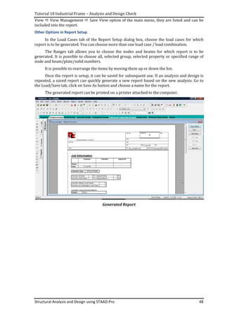 Tutorial 10 Industrial Frame – Analysis and Design Check
Structural Analysis and Design using STAAD.Pro 48
View View Management Save View option of the main menu, they are listed and can be
included into the report.
Other Options in Report Setup
In the Load Cases tab of the Report Setup dialog box, choose the load cases for which
report is to be generated. You can choose more than one load case / load combination.
The Ranges tab allows you to choose the nodes and beams for which report is to be
generated. It is possible to choose all, selected group, selected property or specified range of
node and beam/plate/solid numbers.
It is possible to rearrange the items by moving them up or down the list.
Once the report is setup, it can be saved for subsequent use. If an analysis and design is
repeated, a saved report can quickly generate a new report based on the new analysis. Go to
the Load/Save tab, click on Save As button and choose a name for the report.
The generated report can be printed on a printer attached to the computer.
Generated Report
 
