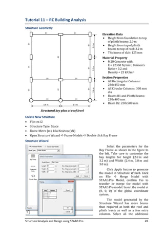 Structural Analysis and Design using STAAD.Pro 49
Tutorial 11 – RC Building Analysis
Structure Geometry
Structural key plan at roof level
Elevation Data
• Height from foundation to top
of plinth beams: 2.0 m
• Height from top of plinth
beams to top of roof: 3.2 m
• Thickness of slab: 125 mm
Material Property
• M20 Concrete with
E = 22360 N/mm2, Poisson’s
Ratio = 0.2 and
Density = 25 kN/m3
Section Properties
• All Rectangular Columns:
230x450 mm
• All Circular Columns: 300 mm
dia
• Beams B1 and Plinth Beams:
230x400 mm
• Beam B2: 230x500 mm
Create New Structure
• File: ex12
• Structure Type: Space
• Units: Metre (m), kilo Newton (kN)
• Open Structure Wizard Frame Models Double click Bay Frame
Structure Wizard
Select the parameters for the
Bay Frame as shown in the figure to
the left. Take care to customize the
bay lengths for height (2.0 m and
3.2 m) and Width (2.4 m, 3.0 m and
3.0 m).
Click Apply button to generate
the model in Structure Wizard. Click
on File Merge Model with
STAAD.Pro Model, confirm Yes to
transfer or merge the model with
STAAD.Pro model. Insert the model at
(0, 0, 0) of the global coordinate
system.
The model generated by the
Structure Wizard has more beams
than required at both the roof and
plinth levels as well as a few extra
columns. Select all the additional
 