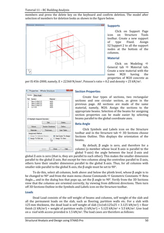 Tutorial 11 – RC Building Analysis
Structural Analysis and Design using STAAD.Pro 50
members and press the delete key on the keyboard and confirm deletion. The model after
selection of members for deletion looks as shown in the figure below.
Supports
Click on Support Page
icon on Structure Tools
toolbar. Create a new support
of type Fixed. Assign
S2 Support 2 to all the support
nodes at the bottom of the
columns.
Material
Click on Modeling
General tab Material tab.
Create a new material with the
name M20 having the
properties of M20 concrete as
per IS:456-2000, namely, E = 22360 N/mm2, Poisson’s ratio = 0.2 and density = 25 kN/m2.
Section Properties
Create four types of sections, two rectangular
sections and one circular section, as given in the
previous page. All sections are made of the same
material, namely, M20. Assign the sections to the
appropriate beams. Selection of the beams for assigning
section properties can be made easier by selecting
beams parallel to the global coordinate axes.
Beta Angle
Click Symbols and Labels icon on the Structure
toolbar and in the Structure tab 3D Sections choose
Sections Outline. This displays the orientation of the
beams.
By default, β angle is zero, and therefore for a
column (a member whose local X-axis is parallel to the
global Y-axis) the angle between the local Z-axis and
global Z-axis is zero (that is, they are parallel to each other). This makes the smaller dimension
parallel to the global Z-axis. But except for two columns along the centreline parallel to Z-axis,
others have their smaller dimension parallel to the global X-axis. Thus, for all columns with
smaller side parallel to the global X-axis, the β angle must be set to 90°.
To do this, select all columns, both above and below the plinth level, whose β angle is to
be changed to 90° and from the main menu choose Commands Geometric Constants Beta
Angle..., and in the dialog box that pops up, set the β angle to 90°. Verify from the 3D Sections
view that the columns are oriented correctly, by viewing from different directions. Then turn
off 3D Sections Outline in the Symbols and Labels icon on the Structure toolbar.
Loads
Dead Load consists of the self weight of beams and columns, self weight of the slab and
all the permanent loads on the slab, such as flooring, partition walls etc. For a slab with
125 mm thickness, the dead load is self weight of slab (1x1x0.125x25 = 3.125 kN/m2) + floor
finish (1 kN/m2) + weight of partition walls (1 kN/m2) = 5.125 kN/m2 ≈ 5.5 kN/m2. Live load
on a roof with access provided is 1.5 kN/m2. The load cases are therefore as follows:
 