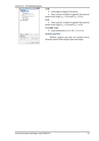 Tutorial 11 – RC Building Analysis
Structural Analysis and Design using STAAD.Pro 51
1: DL
• Self weight in negative Y direction
• Floor Load of -5.5 kN/m2 in global Y direction for
beams in the range Ymin = 5.2 m and Ymax = 5.2 m.
2: LL
• Floor Load of -1.5 kN/m2 in global Y direction for
beams in the range Ymin = 5.2 m and Ymax = 5.2 m.
3: 1.5 (DL + LL)
• Load combination 1.5 x 1: DL + 1.5 x 2: LL
Analysis and Print
Perform analysis and print out member forces.
Generate report of the analysis input and output.
 