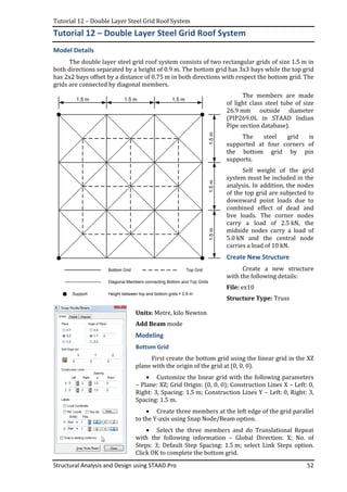 Tutorial 12 – Double Layer Steel Grid Roof System
Structural Analysis and Design using STAAD.Pro 52
Tutorial 12 – Double Layer Steel Grid Roof System
Model Details
The double layer steel grid roof system consists of two rectangular grids of size 1.5 m in
both directions separated by a height of 0.9 m. The bottom grid has 3x3 bays while the top grid
has 2x2 bays offset by a distance of 0.75 m in both directions with respect the bottom grid. The
grids are connected by diagonal members.
The members are made
of light class steel tube of size
26.9 mm outside diameter
(PIP269.0L in STAAD Indian
Pipe section database).
The steel grid is
supported at four corners of
the bottom grid by pin
supports.
Self weight of the grid
system must be included in the
analysis. In addition, the nodes
of the top grid are subjected to
downward point loads due to
combined effect of dead and
live loads. The corner nodes
carry a load of 2.5 kN, the
midside nodes carry a load of
5.0 kN and the central node
carries a load of 10 kN.
Create New Structure
Create a new structure
with the following details:
File: ex10
Structure Type: Truss
Units: Metre, kilo Newton
Add Beam mode
Modeling
Bottom Grid
First create the bottom grid using the linear grid in the XZ
plane with the origin of the grid at (0, 0, 0).
• Customize the linear grid with the following parameters
– Plane: XZ; Grid Origin: (0, 0, 0); Construction Lines X – Left: 0,
Right: 3, Spacing: 1.5 m; Construction Lines Y – Left: 0, Right: 3,
Spacing: 1.5 m.
• Create three members at the left edge of the grid parallel
to the Y-axis using Snap Node/Beam option.
• Select the three members and do Translational Repeat
with the following information – Global Direction: X; No. of
Steps: 3; Default Step Spacing: 1.5 m; select Link Steps option.
Click OK to complete the bottom grid.
1.5 m 1.5 m1.5 m
1.5m1.5m1.5m
Bottom Grid Top Grid
Diagonal Members connecting Bottom and Top Grids
Support Height between top and bottom grids = 0.9 m
 