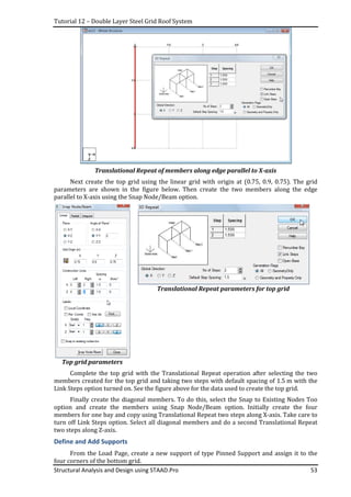 Tutorial 12 – Double Layer Steel Grid Roof System
Structural Analysis and Design using STAAD.Pro 53
Translational Repeat of members along edge parallel to X-axis
Next create the top grid using the linear grid with origin at (0.75, 0.9, 0.75). The grid
parameters are shown in the figure below. Then create the two members along the edge
parallel to X-axis using the Snap Node/Beam option.
Top grid parameters
Translational Repeat parameters for top grid
Complete the top grid with the Translational Repeat operation after selecting the two
members created for the top grid and taking two steps with default spacing of 1.5 m with the
Link Steps option turned on. See the figure above for the data used to create the top grid.
Finally create the diagonal members. To do this, select the Snap to Existing Nodes Too
option and create the members using Snap Node/Beam option. Initially create the four
members for one bay and copy using Translational Repeat two steps along X-axis. Take care to
turn off Link Steps option. Select all diagonal members and do a second Translational Repeat
two steps along Z-axis.
Define and Add Supports
From the Load Page, create a new support of type Pinned Support and assign it to the
four corners of the bottom grid.
 