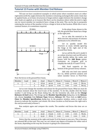 Tutorial 13 Frame with Member End Release
Structural Analysis and Design using STAAD.Pro 55
Tutorial 13 Frame with Member End Release
Till now we have considered examples in which joints where members meet are either
rigid joints (with the angles between the members remaining unchanged after joints rotate due
to applied loads, as in frame structures) or hinges (where angles between the members change
after loads are applied, as in trusses). But there can be situations where while the joint is rigid,
one (or more) member (or members) have a hinge at the joint. This can be due to purposely
reducing the section of the member to force a hinge to form at that location. While this is not a
common feature, it is sometimes required.
In the plane frame shown to the
left, the ground floor beam has a hinge
at the right joint.
Let us take the material to be
M20 concrete and sections of columns
and beams to be 230x450 mm.
Let us quickly model this
structure as usual, initially ignoring
the hinge at the right end of the
ground floor beam.
Let us call the file ex13, model it
as a plane structure and use kN and m
units. Quickly define the nodes and
beams with the Add Beam option.
Customize an irregular grid to
simplify the task (X: 0 6 and Y 0 4 4).
Add fixed supports at the
bottom of the ground storey columns.
Add only one load case named
DL + LL, define perform analysis and
select member forces in Post-Print.
Note the forces in the ground floor beam.
Member Load Joint Axial Shear-Y Shear-Z Torsion Mom-Y Mom-Z
5 1 2 -16.52 90.00 0.00 0.00 0.00 80.04
5 16.52 90.00 0.00 0.00 0.00 80.04
Let us now change the member end release for the ground floor beam. What we must do
is release moment about the local Z-axis of the member. To do this, double click the beam
number 5 and bring up the Beam dialog box. On the Geometry tab, click on the Change
Releases At End button. This brings up the Member Specification dialog box. In the Release
tab, choose Location: End, Release Type: Release, Release: MZ. Then click on Add button.
Close the Member Specification dialog box. In the graphics window, notice a small circle
drawn to indicate the member end release. We chose Location as End because the right end is
the end (second node) of beam 5.
Run analysis again and compare the results. The member end forces this time are as
follows:
Member Load Joint Axial Shear-Y Shear-Z Torsion Mom-Y Mom-Z
5 1 2 19.32 103.97 0.00 0.00 0.00 83.79
5 19.32 76.03 0.00 0.00 0.00 0.00
Notice that the moment at the right end (node 5) of the beam is now zero. This is because
we released MZ at that end. This way, we can release any degree of freedom for either end of
the beam, depending on the way the structure is going to be constructed.
4m4m
6 m
25 kN/m
30 kN/m
Hinge
 