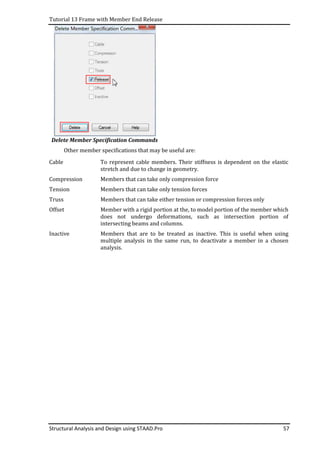 Tutorial 13 Frame with Member End Release
Structural Analysis and Design using STAAD.Pro 57
Delete Member Specification Commands
Other member specifications that may be useful are:
Cable To represent cable members. Their stiffness is dependent on the elastic
stretch and due to change in geometry.
Compression Members that can take only compression force
Tension Members that can take only tension forces
Truss Members that can take either tension or compression forces only
Offset Member with a rigid portion at the, to model portion of the member which
does not undergo deformations, such as intersection portion of
intersecting beams and columns.
Inactive Members that are to be treated as inactive. This is useful when using
multiple analysis in the same run, to deactivate a member in a chosen
analysis.
 