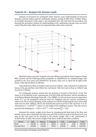 Structural Analysis and Design using STAAD.Pro 58
Tutorial 14 – Analysis for Seismic Loads
Analysis of structures for earthquake loads requires some understanding of structural
dynamics and the Indian code for earthquake analysis, namely IS:1893 (Part 1)-2002. Hence,
an in-depth discussion of this topic is not attempted here. We will learn the procedure, but
knowing the procedure without an understanding of the underlying concepts may not prove
useful. Therefore this will be more of a demonstration rather than a tutorial.
Model the above structure using the Structure Wizard and add the fixed supports. Define
M20 concrete and the following section properties as 230x500 mm for columns (longer side
parallel to the 10 m span) and 230x450 for all beams. Take care to check the β angle of the
beams. Take slab thickness as 150 mm.
Take dead load of floor as 6 kN/m2 and of roof as 5 kN/m2. Take wall load of 15 kN/m for
beams of the ground floor and 4 kN/m for roof beams. Take live load on floor as 2 kN/m2 and
on roof as 1.5 kN/m2.
For earthquake analysis, assume that the structure is located in Zone III (Z = 0.16). The
frame is to be detailed as per requirements of IS:456-2000 and therefore will be classified as
an Ordinary Moment Resisting Frame (R = 3 for OMRF). Let the structure have an importance
factor of 1. Let the foundation strata be hard soil. Damping ratio for concrete structures is
taken to be 5% of critical damping. In this analysis we will be considering the mass of the infill
walls but not their stiffness. Hence the fundamental natural period of the structure is to be
calculated as ܶ = 0.075ℎ଴.଻ହ
, where h is the height of the building in metres. Thus the natural
period of the building is ܶ = 0.075 × 8.5଴.଻ହ
= 0.37 seconds ቀ
ௌೌ
௚
= 2.5ቁ.
Estimate the seismic weight of the floors by considering full dead load of the floor and
half the storey above and below the floor/roof and 25% of the live load on the floor/roof. Live
load on the roof must not be included in the seismic weight. This is the requirement of
IS:1893 (Part 1)-2002. The seismic weight of the floors in kN are therefore as follows:
Storey Slab Beams Columns Wall Live Load Total
Roof 450.00 165.00 40.00 165.00 0.00 820.00
Ground Floor 450.00 165.00 100.0 650.00 60.00 1425.00
 