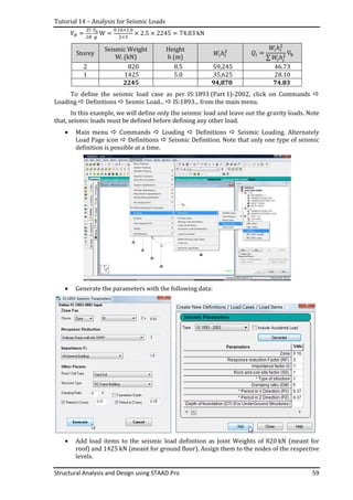 Tutorial 14 – Analysis for Seismic Loads
Structural Analysis and Design using STAAD.Pro 59
ܸ஻ =
௓ூ
ଶோ
ௌೌ
௚
W =
଴.ଵ଺×ଵ.଴
ଶ×ଷ
× 2.5 × 2245 = 74.83 kN
Storey
Seismic Weight
Wi (kN)
Height
h (m)
ܹ௜ℎ௜
ଶ ܳ௜ =
ܹ௜ℎ௜
ଶ
∑ ܹ௝ℎ௝
ଶ Vୠ
2 820 8.5 59,245 46.73
1 1425 5.0 35,625 28.10
2245 94,870 74.83
To define the seismic load case as per IS:1893 (Part 1)-2002, click on Commands
Loading Definitions Sesmic Load... IS:1893... from the main menu.
In this example, we will define only the seismic load and leave out the gravity loads. Note
that, seismic loads must be defined before defining any other load.
• Main menu Commands Loading Definitions Seismic Loading. Alternately
Load Page icon Definitions Seismic Definition. Note that only one type of seismic
definition is possible at a time.
• Generate the parameters with the following data:
• Add load items to the seismic load definition as Joint Weights of 820 kN (meant for
roof) and 1425 kN (meant for ground floor). Assign them to the nodes of the respective
levels.
 