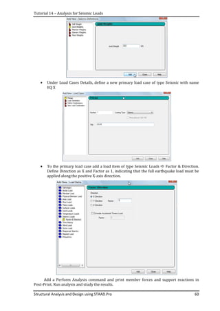 Tutorial 14 – Analysis for Seismic Loads
Structural Analysis and Design using STAAD.Pro 60
• Under Load Cases Details, define a new primary load case of type Seismic with name
EQ X
• To the primary load case add a load item of type Seismic Loads Factor & Direction.
Define Direction as X and Factor as 1, indicating that the full earthquake load must be
applied along the positive X-axis direction.
Add a Perform Analysis command and print member forces and support reactions in
Post-Print. Run analysis and study the results.
 