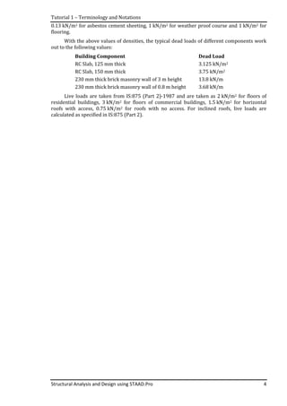 Tutorial 1 – Terminology and Notations
Structural Analysis and Design using STAAD.Pro 4
0.13 kN/m2 for asbestos cement sheeting, 1 kN/m2 for weather proof course and 1 kN/m2 for
flooring.
With the above values of densities, the typical dead loads of different components work
out to the following values:
Building Component Dead Load
RC Slab, 125 mm thick 3.125 kN/m2
RC Slab, 150 mm thick 3.75 kN/m2
230 mm thick brick masonry wall of 3 m height 13.8 kN/m
230 mm thick brick masonry wall of 0.8 m height 3.68 kN/m
Live loads are taken from IS:875 (Part 2)-1987 and are taken as 2 kN/m2 for floors of
residential buildings, 3 kN/m2 for floors of commercial buildings, 1.5 kN/m2 for horizontal
roofs with access, 0.75 kN/m2 for roofs with no access. For inclined roofs, live loads are
calculated as specified in IS:875 (Part 2).
 