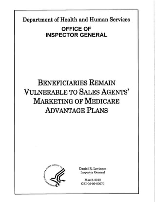 Department of Health and Human Services
OFFICE OF
INSPECTOR GENERAL
BENEFICIARIES REMAN
VULNERALE TO SALES AGENTS'
MAKETING OF MEDICARE
ADVANTAGE PLAS
_ st;RVIC$o~~" 0.&
(~~ :;"'J¡;l/¡ird1l0
Daniel R. Levinson
Inspector General
March 2010
DEI -05-09-00070
 