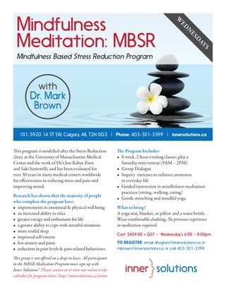 Mindfulness
Meditation: MBSR
Mindfulness Based Stress Reduction Program
This program is modelled after the Stress Reduction
clinic at the University of Massachusetts Medical
Center and the work of Dr.’s Jon Kabat-Zinn
and Saki Santorelli; and has been evaluated for
over 30 years in many medical centers worldwide
for effectiveness in reducing stress and pain and
improving mood.
Research has shown that the majority of people
who complete the program have:
•	 improvements in emotional & physical well being
•	 an increased ability to relax
•	 greater energy and enthusiasm for life
•	 a greater ability to cope with stressful situations
•	 more restful sleep
•	 improved self-esteem
•	 less anxiety and panic
•	 reduction in pain levels & pain-related behaviours
This group is not offered on a drop-in basis. All participants
in the MBSR Meditation Program must sign-up with
Inner Solutions™. Please contact us or view our online event
calendar for program dates: http://innersolutions.ca/events
The Program Includes:
•	 8-week, 2 hour evening classes; plus a
Saturday mini retreat (9AM – 2PM)
•	 Group Dialogue
•	 Inquiry exercises to enhance awareness
in everyday life
•	 Guided instruction in mindfulness meditation
practices (sitting, walking, eating)
•	 Gentle stretching and mindful yoga
What to bring?
A yoga mat, blanket, or pillow and a water bottle.
Wear comfortable clothing. No previous experience
in meditation required.
Cost: $459.00 + GST • Wednesday’s 6:00 – 8:00pm
TO REGISTER: email dhughes@innersolutions.ca or
mbrown@innersolutions.ca, or call 403-301-3399
101, 5920 1A ST SW, Calgary, AB, T2H 0G3 | Phone: 403-301-3399 | innersolutions.ca
W
ED
N
ESD
AYS
with
Dr. Mark
Brown
 