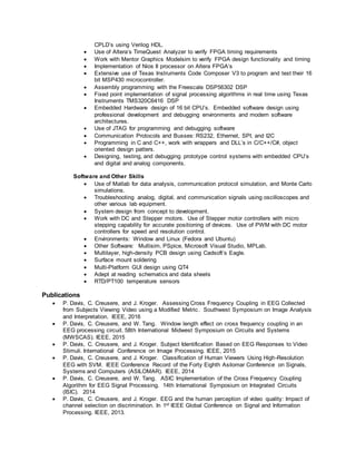 CPLD’s using Verilog HDL.
 Use of Altera’s TimeQuest Analyzer to verify FPGA timing requirements
 Work with Mentor Graphics Modelsim to verify FPGA design functionality and timing
 Implementation of Nios II processor on Altera FPGA’s
 Extensive use of Texas Instruments Code Composer V3 to program and test their 16
bit MSP430 microcontroller.
 Assembly programming with the Freescale DSP56302 DSP
 Fixed point implementation of signal processing algorithms in real time using Texas
Instruments TMS320C6416 DSP
 Embedded Hardware design of 16 bit CPU’s. Embedded software design using
professional development and debugging environments and modern software
architectures.
 Use of JTAG for programming and debugging software
 Communication Protocols and Busses: RS232, Ethernet, SPI, and I2C
 Programming in C and C++, work with wrappers and DLL’s in C/C++/C#, object
oriented design patters.
 Designing, testing, and debugging prototype control systems with embedded CPU’s
and digital and analog components.
Software and Other Skills
 Use of Matlab for data analysis, communication protocol simulation, and Monte Carlo
simulations.
 Troubleshooting analog, digital, and communication signals using oscilloscopes and
other various lab equipment.
 System design from concept to development.
 Work with DC and Stepper motors. Use of Stepper motor controllers with micro
stepping capability for accurate positioning of devices. Use of PWM with DC motor
controllers for speed and resolution control.
 Environments: Window and Linux (Fedora and Ubuntu)
 Other Software: Multisim, PSpice, Microsoft Visual Studio, MPLab.
 Multilayer, high-density PCB design using Cadsoft’s Eagle.
 Surface mount soldering
 Multi-Platform GUI design using QT4
 Adept at reading schematics and data sheets
 RTD/PT100 temperature sensors
Publications
 P. Davis, C. Creusere, and J. Kroger. Assessing Cross Frequency Coupling in EEG Collected
from Subjects Viewing Video using a Modified Metric. Southwest Symposium on Image Analysis
and Interpretation. IEEE, 2016
 P. Davis, C. Creusere, and W. Tang. Window length effect on cross frequency coupling in an
EEG processing circuit. 58th International Midwest Symposium on Circuits and Systems
(MWSCAS). IEEE, 2015
 P. Davis, C. Creusere, and J. Kroger. Subject Identification Based on EEG Responses to Video
Stimuli. International Conference on Image Processing. IEEE, 2015
 P. Davis, C. Creusere, and J. Kroger. Classification of Human Viewers Using High-Resolution
EEG with SVM. IEEE Conference Record of the Forty Eighth Asilomar Conference on Signals,
Systems and Computers (ASILOMAR). IEEE, 2014
 P. Davis, C. Creusere, and W. Tang. ASIC Implementation of the Cross Frequency Coupling
Algorithm for EEG Signal Processing. 14th International Symposium on Integrated Circuits
(ISIC). 2014
 P. Davis, C. Creusere, and J. Kroger. EEG and the human perception of video quality: Impact of
channel selection on discrimination. In 1st IEEE Global Conference on Signal and Information
Processing. IEEE, 2013.
 