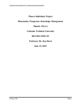 DISSERTATION PROSPECTUS:KNOWLEDGEMANAGEMENT
Version 1.00 Page 1
Phase 6 Individual Project
Dissertation Prospectus: Knowledge Management
ThienSi (TS) Le
Colorado Technical University
RES 804-1502C-01
Professor: Dr. Kay Davis
June 15, 2015
 