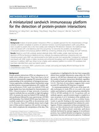 METHODOLOGY ARTICLE Open Access
A miniaturized sandwich immunoassay platform
for the detection of protein-protein interactions
Qiongming Liu1
, Qing Chen1
, Jian Wang1
, Ying Zhang1
, Ying Zhou1
, Cong Lin1
, Wei He1
, Fuchu He1,2*
,
Danke Xu1,3*
Abstract
Background: Analysis of protein-protein interactions (PPIs) is a valuable approach for the characterization of huge
networks of protein complexes or proteins of unknown function. Co-immunoprecipitation (coIP) using affinity
resins coupled to protein A/G is the most widely used method for PPI detection. However, this traditional large
scale resin-based coIP is too laborious and time consuming. To overcome this problem, we developed a
miniaturized sandwich immunoassay platform (MSIP) by combining antibody array technology and coIP methods.
Results: Based on anti-FLAG antibody spotted aldehyde slides, MSIP enables simple, rapid and large scale
detection of PPIs by fluorescent labeling anti-myc antibody. By analyzing well-known interacting and non-
interacting protein pairs, MSIP was demonstrated to be highly accurate and reproducible. Compared to traditional
resin-based coIP, MSIP results in higher sensitivity and enhanced throughput, with the additional benefit of digital
read-outs. In addition, MSIP was shown to be a highly useful validation platform to confirm PPI candidates that
have been identified from yeast two hybrid systems.
Conclusions: In conclusion, MSIP is proved to be a simple, cost-saving and highly efficient technique for the
comprehensive study of PPIs.
Background
Protein-protein interactions (PPIs) are ubiquitous to vir-
tually every cellular process. There have been a lot of
interest in systematically mapping PPI networks for better
understanding of the mechanisms of biological processes.
Various approaches, including solution biochemistry using
purified proteins, immunoprecipitations (IP), tandem affi-
nity purifications (TAP), yeast two-hybrid (YTH) and
phage display have been developed for characterization of
PPIs. Characterization of huge networks of proteins
requires methods that are amenable to high-throughput
(HT). At present, the yeast two hybrid (YTH) method, affi-
nity purification followed by mass spectroscopy (AP/MS)
and Mammalian Two Hybrid (MTH) assay have been suc-
cessfully employed to map PPIs at the proteome scale
[1-9]. However, these HT methods always lead to high
rates of false positive/negatives [10] and the coverage is
low, which complicates the interpretation of the data. This
complication is highlighted by the fact that comparable
efforts from multiple laboratories using either the YTH
system or AP/MS have obtained only a small overlap in
the number of positive interactions identified, regardless
of the method used and despite testing similar gene sets
[11,12]. This lack of concordance suggests that a more
accurate HT method for PPI detection is required.
Co-immunoprecipitation (coIP) is one of the most reli-
able techniques to study PPIs in vivo and is the most
widely used method to confirm interactions identified by
YTH or AP/MS methods [13-15]. To perform coIP, an
antibody against a specific protein target is coupled to a
resin via protein A or G. Incubation of the antibody com-
plex with a mix of proteins, such as a cellular lysate,
results in specific binding to the target protein which
then can be immunoprecipitated from solution by centri-
fugation. Protein components in these precipitated com-
plexes are then denatured and visualized by Western
blotting. This affinity-based molecular pull-down
method, facilitated by epitope tagging of recombinant
proteins, has enabled detailed investigation of protein
expression, function and interaction patterns. Traditional
* Correspondence: hefc@nic.bmi.ac.cn; xudk@nic.bmi.ac.cn
1
State Key Laboratory of Proteomics, Beijing Proteome Research Center,
Beijing Institute of Radiation Medicine, Beijing 102206, China
Full list of author information is available at the end of the article
Liu et al. BMC Biotechnology 2010, 10:78
http://www.biomedcentral.com/1472-6750/10/78
© 2010 Liu et al; licensee BioMed Central Ltd. This is an Open Access article distributed under the terms of the Creative Commons
Attribution License (http://creativecommons.org/licenses/by/2.0), which permits unrestricted use, distribution, and reproduction in
any medium, provided the original work is properly cited.
 