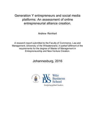 Generation Y entrepreneurs and social media
platforms: An assessment of online
entrepreneurial alliance creation.
Andrew Reinhart
A research report submitted to the Faculty of Commerce, Law and
Management, University of the Witwatersrand, in partial fulfilment of the
requirements for the degree of Master of Management in
Entrepreneurship and New Venture Creation.
Johannesburg, 2016
 