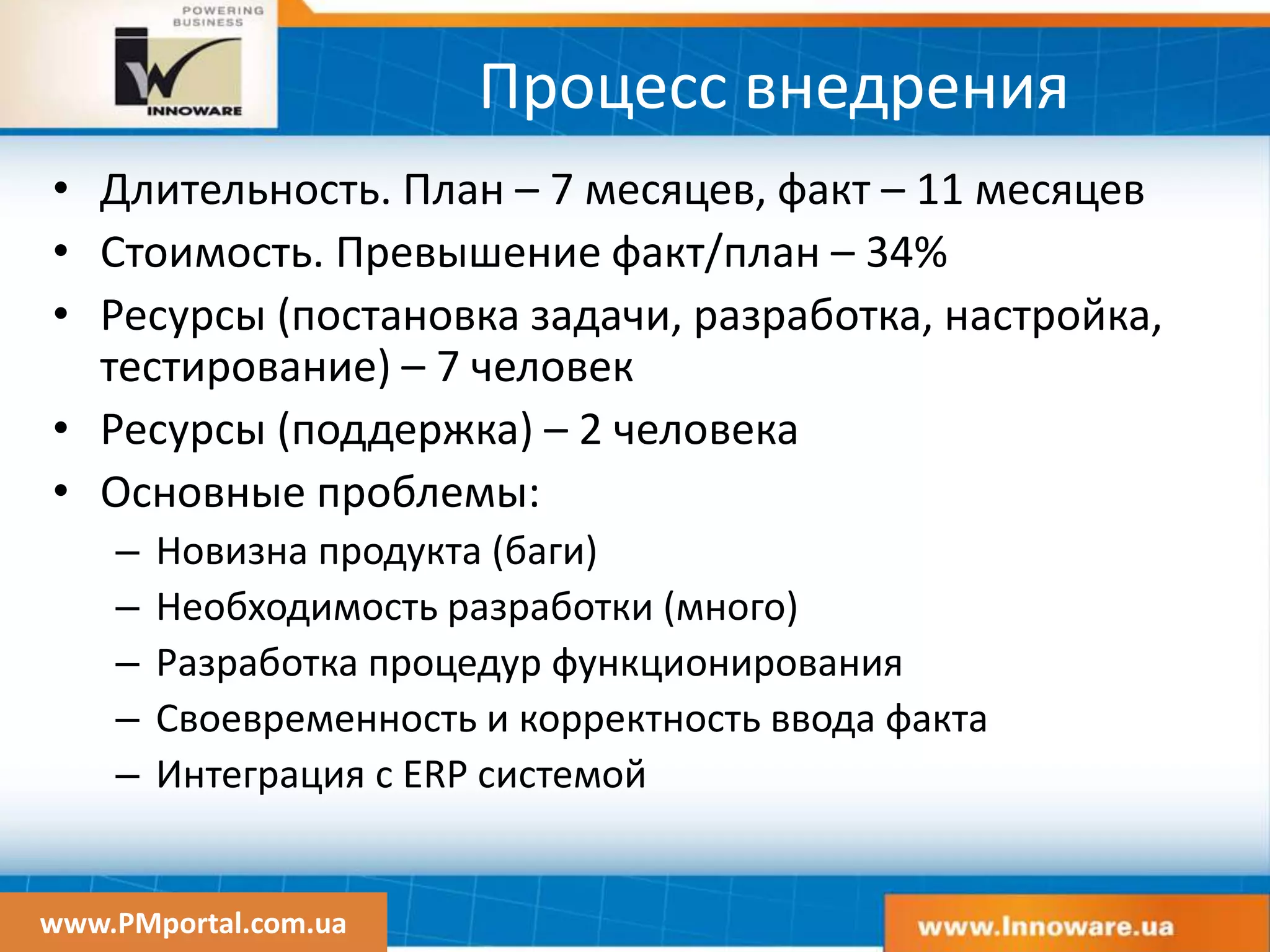 www.PMportal.com.ua
Процесс внедрения
• Длительность. План – 7 месяцев, факт – 11 месяцев
• Стоимость. Превышение факт/план – 34%
• Ресурсы (постановка задачи, разработка, настройка,
тестирование) – 7 человек
• Ресурсы (поддержка) – 2 человека
• Основные проблемы:
– Новизна продукта (баги)
– Необходимость разработки (много)
– Разработка процедур функционирования
– Своевременность и корректность ввода факта
– Интеграция с ERP системой
 