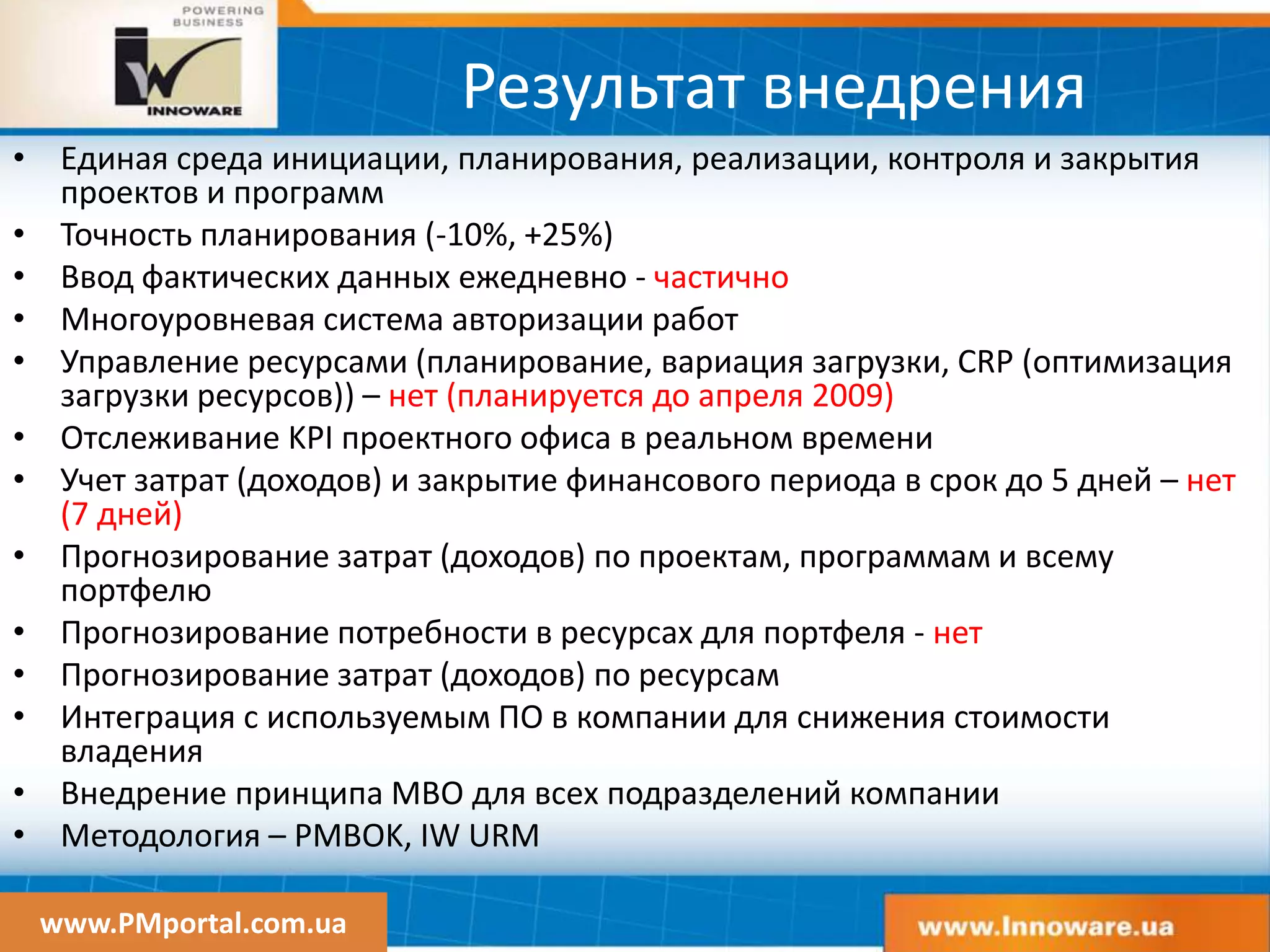 www.PMportal.com.ua
Результат внедрения
• Единая среда инициации, планирования, реализации, контроля и закрытия
проектов и программ
• Точность планирования (-10%, +25%)
• Ввод фактических данных ежедневно - частично
• Многоуровневая система авторизации работ
• Управление ресурсами (планирование, вариация загрузки, CRP (оптимизация
загрузки ресурсов)) – нет (планируется до апреля 2009)
• Отслеживание KPI проектного офиса в реальном времени
• Учет затрат (доходов) и закрытие финансового периода в срок до 5 дней – нет
(7 дней)
• Прогнозирование затрат (доходов) по проектам, программам и всему
портфелю
• Прогнозирование потребности в ресурсах для портфеля - нет
• Прогнозирование затрат (доходов) по ресурсам
• Интеграция с используемым ПО в компании для снижения стоимости
владения
• Внедрение принципа MBO для всех подразделений компании
• Методология – PMBOK, IW URM
 