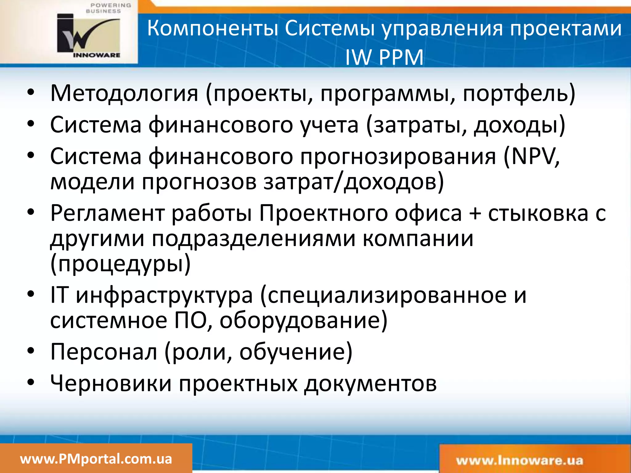 www.PMportal.com.ua
Компоненты Системы управления проектами
IW PPM
• Методология (проекты, программы, портфель)
• Система финансового учета (затраты, доходы)
• Система финансового прогнозирования (NPV,
модели прогнозов затрат/доходов)
• Регламент работы Проектного офиса + стыковка с
другими подразделениями компании
(процедуры)
• IT инфраструктура (специализированное и
системное ПО, оборудование)
• Персонал (роли, обучение)
• Черновики проектных документов
 