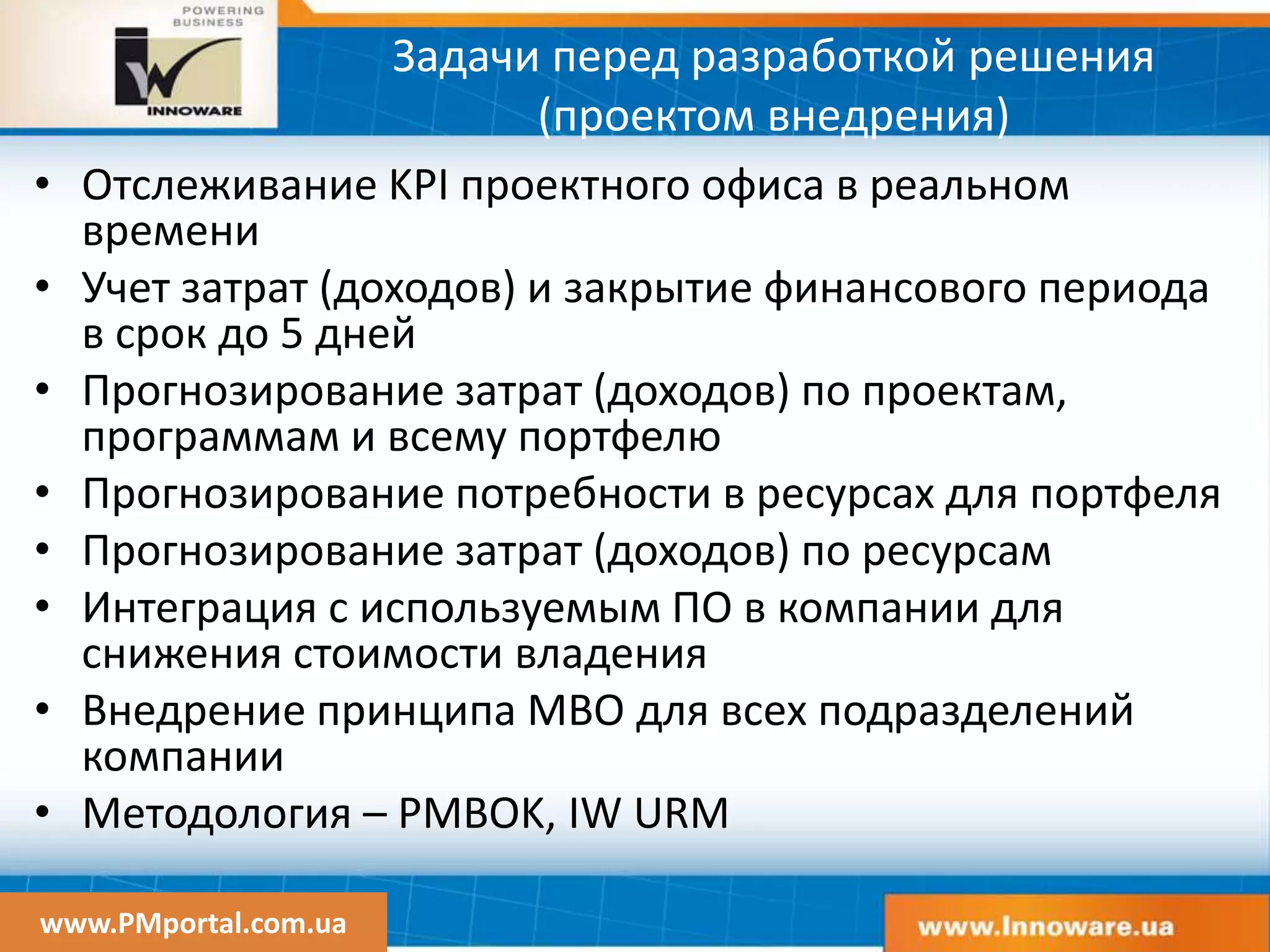 www.PMportal.com.ua
Задачи перед разработкой решения
(проектом внедрения)
• Отслеживание KPI проектного офиса в реальном
времени
• Учет затрат (доходов) и закрытие финансового периода
в срок до 5 дней
• Прогнозирование затрат (доходов) по проектам,
программам и всему портфелю
• Прогнозирование потребности в ресурсах для портфеля
• Прогнозирование затрат (доходов) по ресурсам
• Интеграция с используемым ПО в компании для
снижения стоимости владения
• Внедрение принципа MBO для всех подразделений
компании
• Методология – PMBOK, IW URM
 
