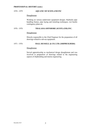 December 2015 5
PROFESSIONAL HISTORY (cont.)
1978 - 1979 AQUATIC OF SCOTLAND INC
Draughtsman
Working on various underwater equipment designs. Hydraulic pipe
handling frames, pipe laying and trenching techniques, wet buckle
contingency plans etc.
1976 - 1978 THALASSA OFFSHORE (SCOTLAND) INC.
Draughtsman
Directly responsible to the Chief Engineer for the preparation of all
drawings related to sub-sea equipment.
1971 - 1976 HALL RUSSELL & CO. LTD. (SHIPBUILDERS)
Draughtsman
Served apprenticeship as mechanical design draughtsman and was
involved in preparation of drawings related to the engineering
aspects of shipbuilding and marine engineering.
 