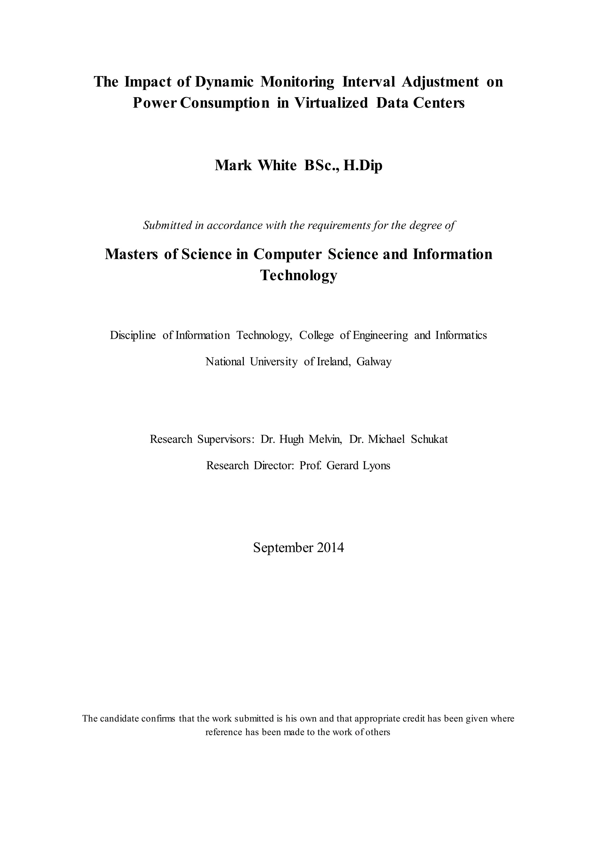 The Impact of Dynamic Monitoring Interval Adjustment on
Power Consumption in Virtualized Data Centers
Mark White BSc., H.Dip
Submitted in accordance with the requirements for the degree of
Masters of Science in Computer Science and Information
Technology
Discipline of Information Technology, College of Engineering and Informatics
National University of Ireland, Galway
Research Supervisors: Dr. Hugh Melvin, Dr. Michael Schukat
Research Director: Prof. Gerard Lyons
September 2014
The candidate confirms that the work submitted is his own and that appropriate credit has been given where
reference has been made to the work of others
 