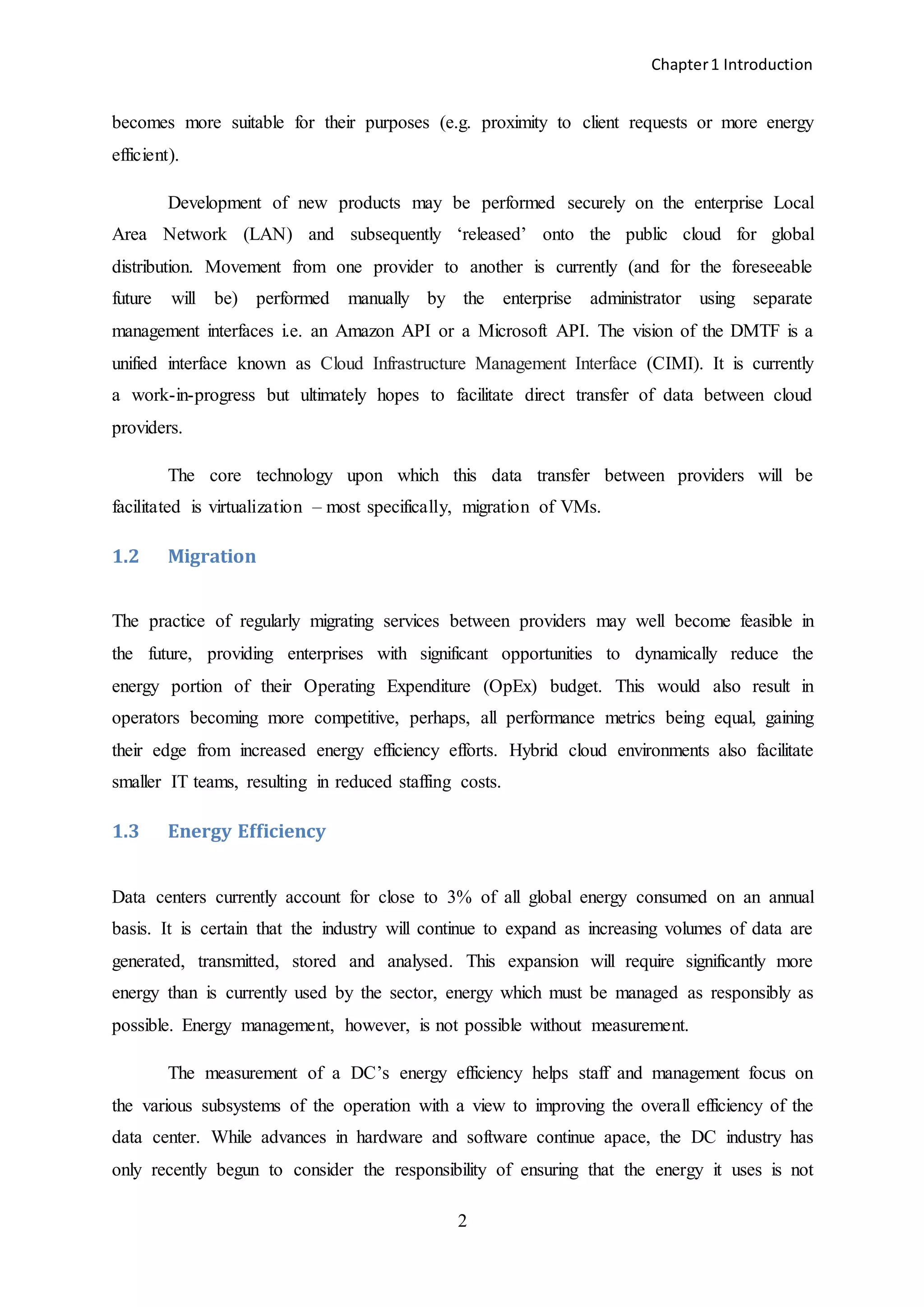Chapter1 Introduction
2
becomes more suitable for their purposes (e.g. proximity to client requests or more energy
efficient).
Development of new products may be performed securely on the enterprise Local
Area Network (LAN) and subsequently ‘released’ onto the public cloud for global
distribution. Movement from one provider to another is currently (and for the foreseeable
future will be) performed manually by the enterprise administrator using separate
management interfaces i.e. an Amazon API or a Microsoft API. The vision of the DMTF is a
unified interface known as Cloud Infrastructure Management Interface (CIMI). It is currently
a work-in-progress but ultimately hopes to facilitate direct transfer of data between cloud
providers.
The core technology upon which this data transfer between providers will be
facilitated is virtualization – most specifically, migration of VMs.
1.2 Migration
The practice of regularly migrating services between providers may well become feasible in
the future, providing enterprises with significant opportunities to dynamically reduce the
energy portion of their Operating Expenditure (OpEx) budget. This would also result in
operators becoming more competitive, perhaps, all performance metrics being equal, gaining
their edge from increased energy efficiency efforts. Hybrid cloud environments also facilitate
smaller IT teams, resulting in reduced staffing costs.
1.3 Energy Efficiency
Data centers currently account for close to 3% of all global energy consumed on an annual
basis. It is certain that the industry will continue to expand as increasing volumes of data are
generated, transmitted, stored and analysed. This expansion will require significantly more
energy than is currently used by the sector, energy which must be managed as responsibly as
possible. Energy management, however, is not possible without measurement.
The measurement of a DC’s energy efficiency helps staff and management focus on
the various subsystems of the operation with a view to improving the overall efficiency of the
data center. While advances in hardware and software continue apace, the DC industry has
only recently begun to consider the responsibility of ensuring that the energy it uses is not
 
