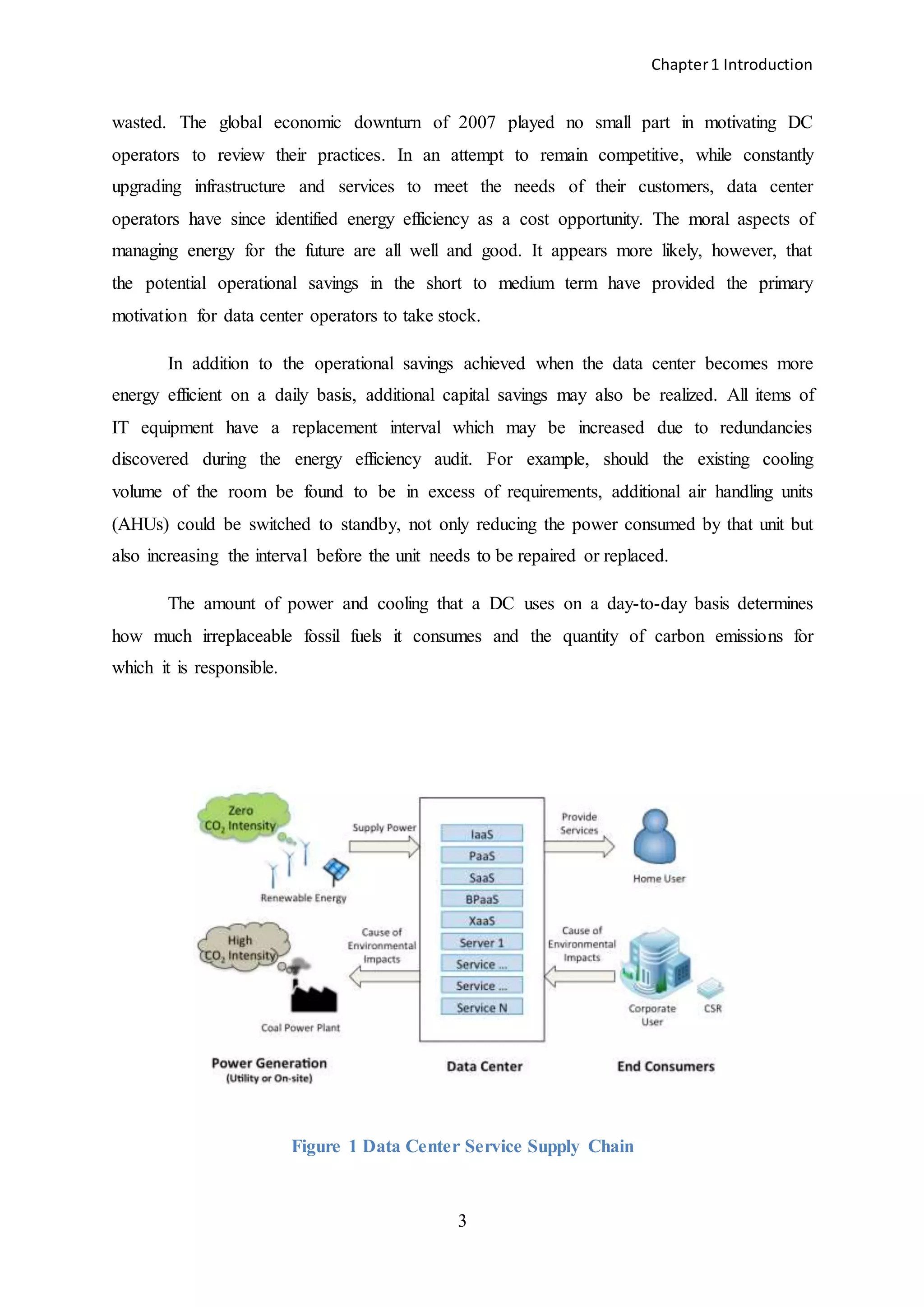 Chapter1 Introduction
3
wasted. The global economic downturn of 2007 played no small part in motivating DC
operators to review their practices. In an attempt to remain competitive, while constantly
upgrading infrastructure and services to meet the needs of their customers, data center
operators have since identified energy efficiency as a cost opportunity. The moral aspects of
managing energy for the future are all well and good. It appears more likely, however, that
the potential operational savings in the short to medium term have provided the primary
motivation for data center operators to take stock.
In addition to the operational savings achieved when the data center becomes more
energy efficient on a daily basis, additional capital savings may also be realized. All items of
IT equipment have a replacement interval which may be increased due to redundancies
discovered during the energy efficiency audit. For example, should the existing cooling
volume of the room be found to be in excess of requirements, additional air handling units
(AHUs) could be switched to standby, not only reducing the power consumed by that unit but
also increasing the interval before the unit needs to be repaired or replaced.
The amount of power and cooling that a DC uses on a day-to-day basis determines
how much irreplaceable fossil fuels it consumes and the quantity of carbon emissions for
which it is responsible.
Figure 1 Data Center Service Supply Chain
 