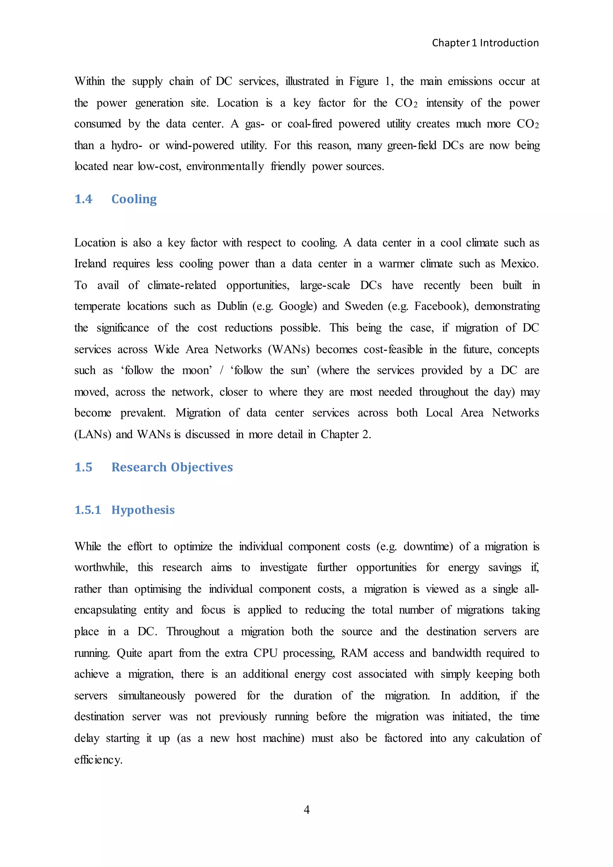 Chapter1 Introduction
4
Within the supply chain of DC services, illustrated in Figure 1, the main emissions occur at
the power generation site. Location is a key factor for the CO2 intensity of the power
consumed by the data center. A gas- or coal-fired powered utility creates much more CO2
than a hydro- or wind-powered utility. For this reason, many green-field DCs are now being
located near low-cost, environmentally friendly power sources.
1.4 Cooling
Location is also a key factor with respect to cooling. A data center in a cool climate such as
Ireland requires less cooling power than a data center in a warmer climate such as Mexico.
To avail of climate-related opportunities, large-scale DCs have recently been built in
temperate locations such as Dublin (e.g. Google) and Sweden (e.g. Facebook), demonstrating
the significance of the cost reductions possible. This being the case, if migration of DC
services across Wide Area Networks (WANs) becomes cost-feasible in the future, concepts
such as ‘follow the moon’ / ‘follow the sun’ (where the services provided by a DC are
moved, across the network, closer to where they are most needed throughout the day) may
become prevalent. Migration of data center services across both Local Area Networks
(LANs) and WANs is discussed in more detail in Chapter 2.
1.5 Research Objectives
1.5.1 Hypothesis
While the effort to optimize the individual component costs (e.g. downtime) of a migration is
worthwhile, this research aims to investigate further opportunities for energy savings if,
rather than optimising the individual component costs, a migration is viewed as a single all-
encapsulating entity and focus is applied to reducing the total number of migrations taking
place in a DC. Throughout a migration both the source and the destination servers are
running. Quite apart from the extra CPU processing, RAM access and bandwidth required to
achieve a migration, there is an additional energy cost associated with simply keeping both
servers simultaneously powered for the duration of the migration. In addition, if the
destination server was not previously running before the migration was initiated, the time
delay starting it up (as a new host machine) must also be factored into any calculation of
efficiency.
 