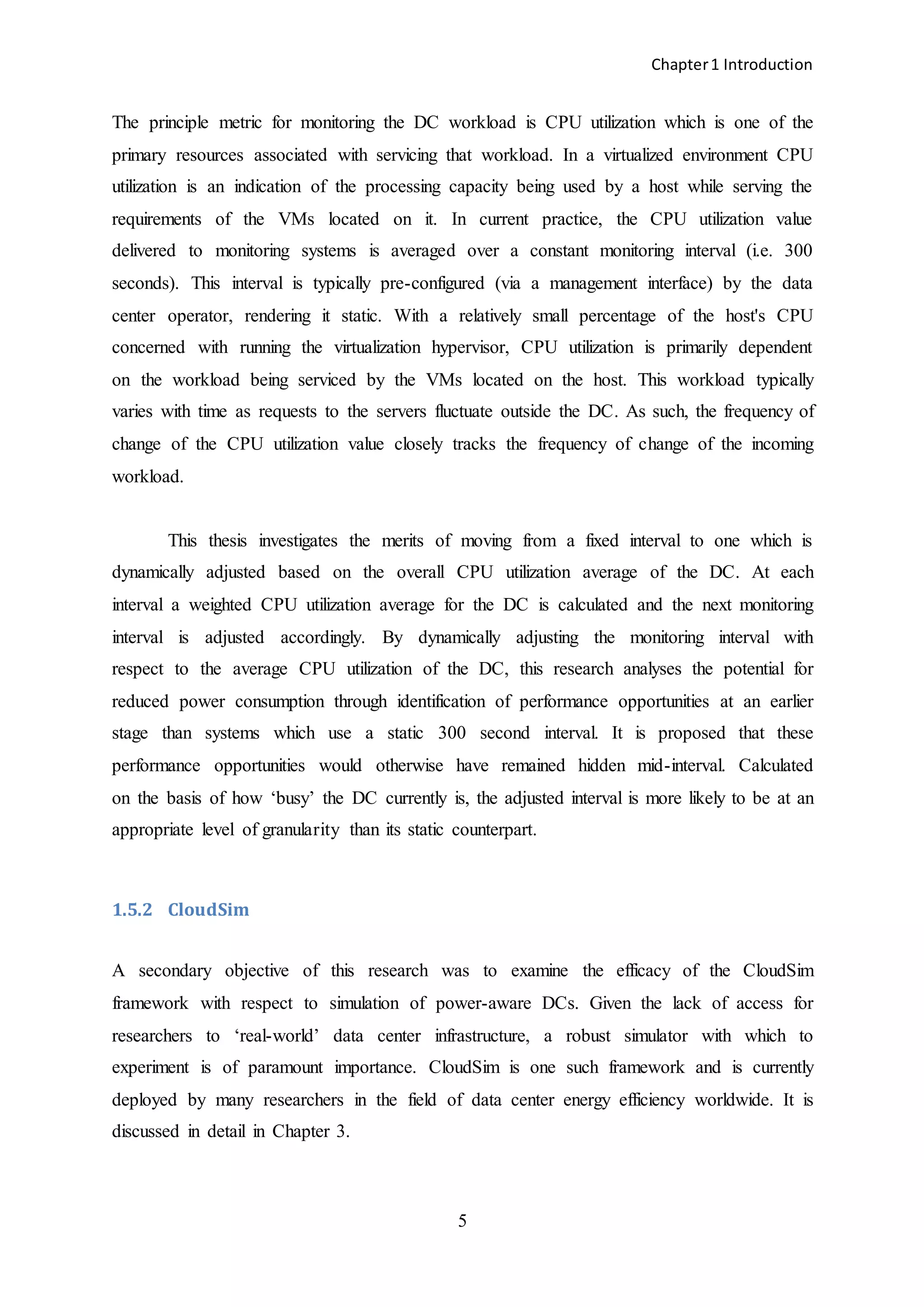 Chapter1 Introduction
5
The principle metric for monitoring the DC workload is CPU utilization which is one of the
primary resources associated with servicing that workload. In a virtualized environment CPU
utilization is an indication of the processing capacity being used by a host while serving the
requirements of the VMs located on it. In current practice, the CPU utilization value
delivered to monitoring systems is averaged over a constant monitoring interval (i.e. 300
seconds). This interval is typically pre-configured (via a management interface) by the data
center operator, rendering it static. With a relatively small percentage of the host's CPU
concerned with running the virtualization hypervisor, CPU utilization is primarily dependent
on the workload being serviced by the VMs located on the host. This workload typically
varies with time as requests to the servers fluctuate outside the DC. As such, the frequency of
change of the CPU utilization value closely tracks the frequency of change of the incoming
workload.
This thesis investigates the merits of moving from a fixed interval to one which is
dynamically adjusted based on the overall CPU utilization average of the DC. At each
interval a weighted CPU utilization average for the DC is calculated and the next monitoring
interval is adjusted accordingly. By dynamically adjusting the monitoring interval with
respect to the average CPU utilization of the DC, this research analyses the potential for
reduced power consumption through identification of performance opportunities at an earlier
stage than systems which use a static 300 second interval. It is proposed that these
performance opportunities would otherwise have remained hidden mid-interval. Calculated
on the basis of how ‘busy’ the DC currently is, the adjusted interval is more likely to be at an
appropriate level of granularity than its static counterpart.
1.5.2 CloudSim
A secondary objective of this research was to examine the efficacy of the CloudSim
framework with respect to simulation of power-aware DCs. Given the lack of access for
researchers to ‘real-world’ data center infrastructure, a robust simulator with which to
experiment is of paramount importance. CloudSim is one such framework and is currently
deployed by many researchers in the field of data center energy efficiency worldwide. It is
discussed in detail in Chapter 3.
 