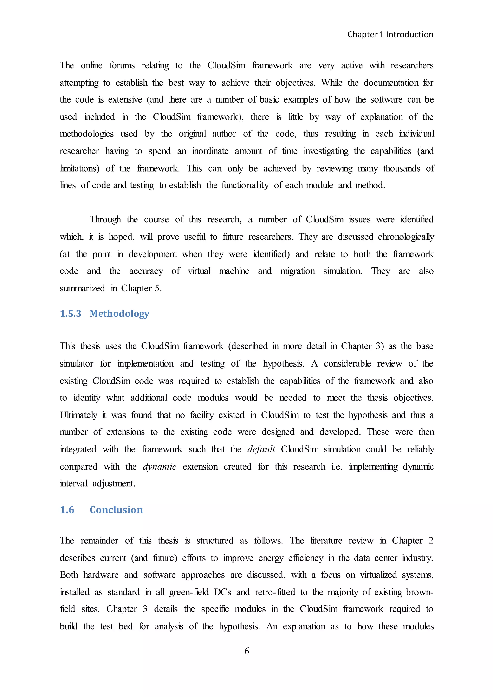 Chapter1 Introduction
6
The online forums relating to the CloudSim framework are very active with researchers
attempting to establish the best way to achieve their objectives. While the documentation for
the code is extensive (and there are a number of basic examples of how the software can be
used included in the CloudSim framework), there is little by way of explanation of the
methodologies used by the original author of the code, thus resulting in each individual
researcher having to spend an inordinate amount of time investigating the capabilities (and
limitations) of the framework. This can only be achieved by reviewing many thousands of
lines of code and testing to establish the functionality of each module and method.
Through the course of this research, a number of CloudSim issues were identified
which, it is hoped, will prove useful to future researchers. They are discussed chronologically
(at the point in development when they were identified) and relate to both the framework
code and the accuracy of virtual machine and migration simulation. They are also
summarized in Chapter 5.
1.5.3 Methodology
This thesis uses the CloudSim framework (described in more detail in Chapter 3) as the base
simulator for implementation and testing of the hypothesis. A considerable review of the
existing CloudSim code was required to establish the capabilities of the framework and also
to identify what additional code modules would be needed to meet the thesis objectives.
Ultimately it was found that no facility existed in CloudSim to test the hypothesis and thus a
number of extensions to the existing code were designed and developed. These were then
integrated with the framework such that the default CloudSim simulation could be reliably
compared with the dynamic extension created for this research i.e. implementing dynamic
interval adjustment.
1.6 Conclusion
The remainder of this thesis is structured as follows. The literature review in Chapter 2
describes current (and future) efforts to improve energy efficiency in the data center industry.
Both hardware and software approaches are discussed, with a focus on virtualized systems,
installed as standard in all green-field DCs and retro-fitted to the majority of existing brown-
field sites. Chapter 3 details the specific modules in the CloudSim framework required to
build the test bed for analysis of the hypothesis. An explanation as to how these modules
 
