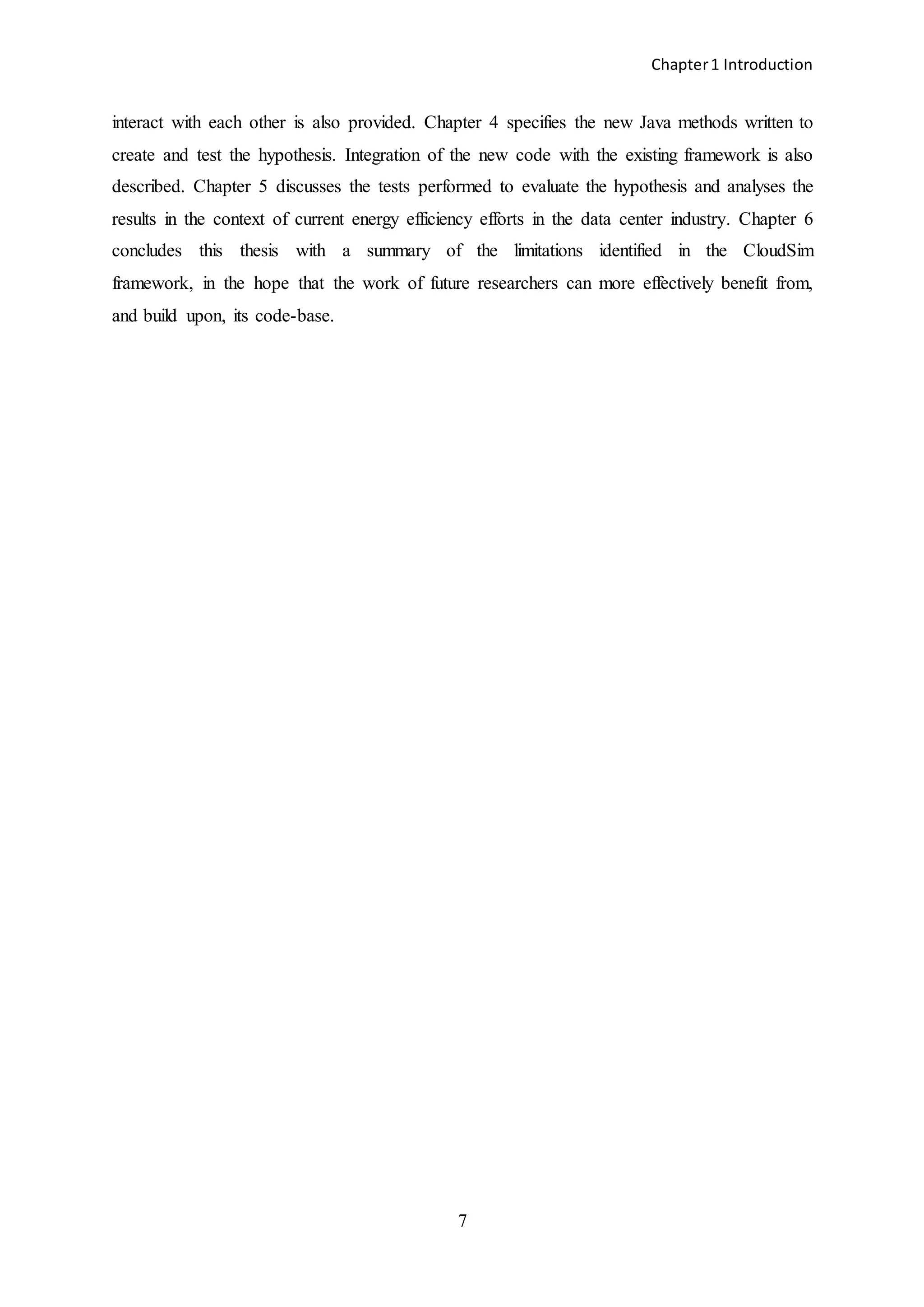 Chapter1 Introduction
7
interact with each other is also provided. Chapter 4 specifies the new Java methods written to
create and test the hypothesis. Integration of the new code with the existing framework is also
described. Chapter 5 discusses the tests performed to evaluate the hypothesis and analyses the
results in the context of current energy efficiency efforts in the data center industry. Chapter 6
concludes this thesis with a summary of the limitations identified in the CloudSim
framework, in the hope that the work of future researchers can more effectively benefit from,
and build upon, its code-base.
 