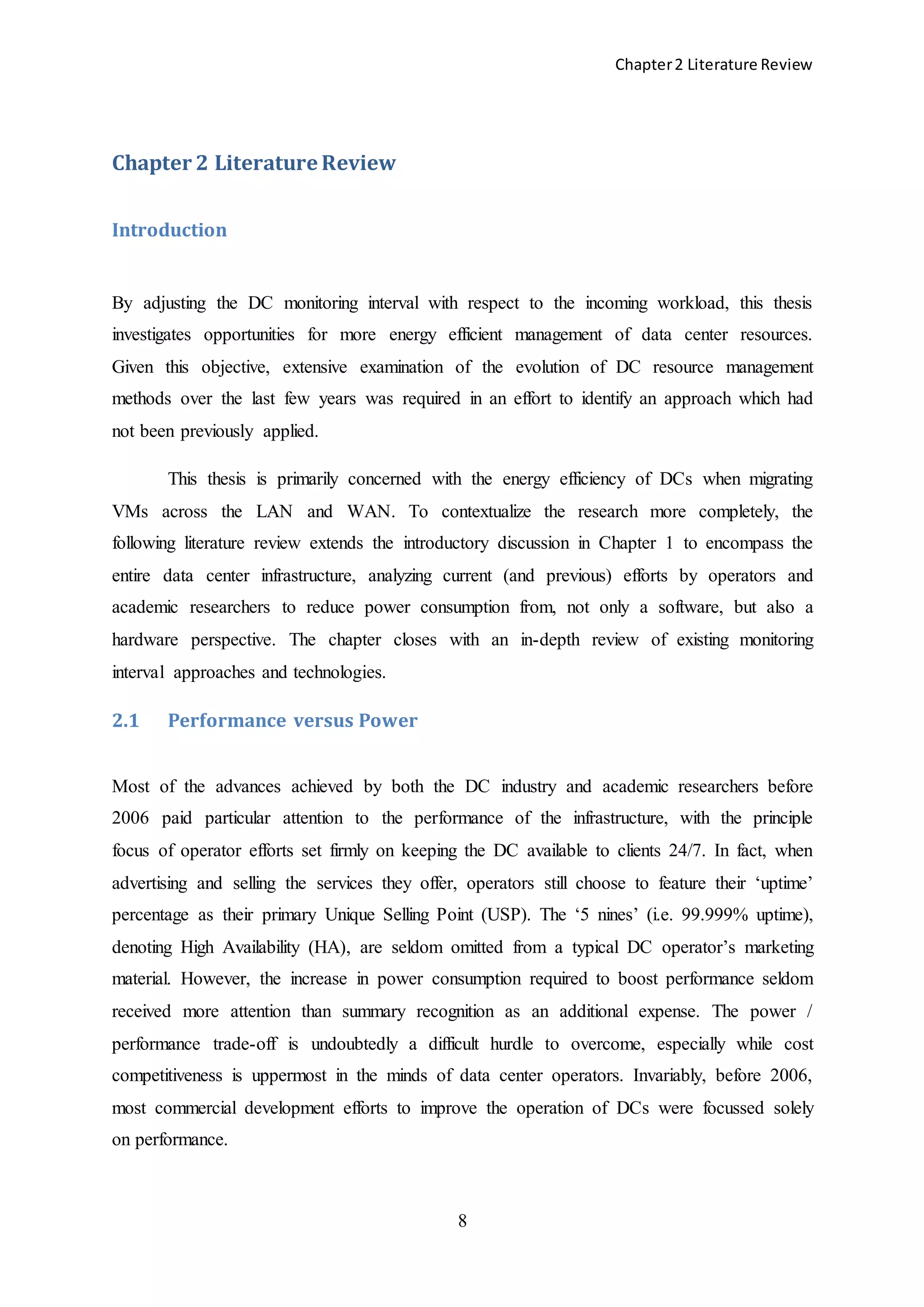 Chapter2 Literature Review
8
Chapter 2 Literature Review
Introduction
By adjusting the DC monitoring interval with respect to the incoming workload, this thesis
investigates opportunities for more energy efficient management of data center resources.
Given this objective, extensive examination of the evolution of DC resource management
methods over the last few years was required in an effort to identify an approach which had
not been previously applied.
This thesis is primarily concerned with the energy efficiency of DCs when migrating
VMs across the LAN and WAN. To contextualize the research more completely, the
following literature review extends the introductory discussion in Chapter 1 to encompass the
entire data center infrastructure, analyzing current (and previous) efforts by operators and
academic researchers to reduce power consumption from, not only a software, but also a
hardware perspective. The chapter closes with an in-depth review of existing monitoring
interval approaches and technologies.
2.1 Performance versus Power
Most of the advances achieved by both the DC industry and academic researchers before
2006 paid particular attention to the performance of the infrastructure, with the principle
focus of operator efforts set firmly on keeping the DC available to clients 24/7. In fact, when
advertising and selling the services they offer, operators still choose to feature their ‘uptime’
percentage as their primary Unique Selling Point (USP). The ‘5 nines’ (i.e. 99.999% uptime),
denoting High Availability (HA), are seldom omitted from a typical DC operator’s marketing
material. However, the increase in power consumption required to boost performance seldom
received more attention than summary recognition as an additional expense. The power /
performance trade-off is undoubtedly a difficult hurdle to overcome, especially while cost
competitiveness is uppermost in the minds of data center operators. Invariably, before 2006,
most commercial development efforts to improve the operation of DCs were focussed solely
on performance.
 