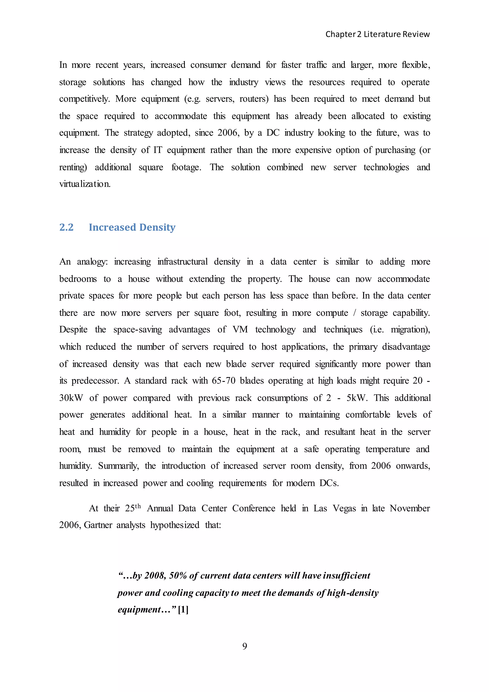 Chapter2 Literature Review
9
In more recent years, increased consumer demand for faster traffic and larger, more flexible,
storage solutions has changed how the industry views the resources required to operate
competitively. More equipment (e.g. servers, routers) has been required to meet demand but
the space required to accommodate this equipment has already been allocated to existing
equipment. The strategy adopted, since 2006, by a DC industry looking to the future, was to
increase the density of IT equipment rather than the more expensive option of purchasing (or
renting) additional square footage. The solution combined new server technologies and
virtualization.
2.2 Increased Density
An analogy: increasing infrastructural density in a data center is similar to adding more
bedrooms to a house without extending the property. The house can now accommodate
private spaces for more people but each person has less space than before. In the data center
there are now more servers per square foot, resulting in more compute / storage capability.
Despite the space-saving advantages of VM technology and techniques (i.e. migration),
which reduced the number of servers required to host applications, the primary disadvantage
of increased density was that each new blade server required significantly more power than
its predecessor. A standard rack with 65-70 blades operating at high loads might require 20 -
30kW of power compared with previous rack consumptions of 2 - 5kW. This additional
power generates additional heat. In a similar manner to maintaining comfortable levels of
heat and humidity for people in a house, heat in the rack, and resultant heat in the server
room, must be removed to maintain the equipment at a safe operating temperature and
humidity. Summarily, the introduction of increased server room density, from 2006 onwards,
resulted in increased power and cooling requirements for modern DCs.
At their 25th Annual Data Center Conference held in Las Vegas in late November
2006, Gartner analysts hypothesized that:
“…by 2008, 50% of current data centers will have insufficient
power and cooling capacity to meet the demands of high-density
equipment…” [1]
 
