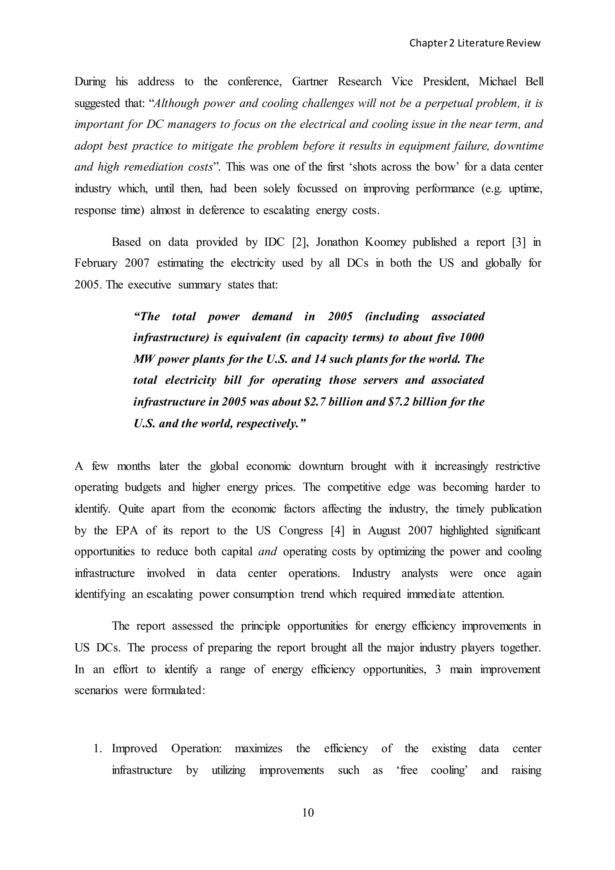Chapter2 Literature Review
10
During his address to the conference, Gartner Research Vice President, Michael Bell
suggested that: “Although power and cooling challenges will not be a perpetual problem, it is
important for DC managers to focus on the electrical and cooling issue in the near term, and
adopt best practice to mitigate the problem before it results in equipment failure, downtime
and high remediation costs”. This was one of the first ‘shots across the bow’ for a data center
industry which, until then, had been solely focussed on improving performance (e.g. uptime,
response time) almost in deference to escalating energy costs.
Based on data provided by IDC [2], Jonathon Koomey published a report [3] in
February 2007 estimating the electricity used by all DCs in both the US and globally for
2005. The executive summary states that:
“The total power demand in 2005 (including associated
infrastructure) is equivalent (in capacity terms) to about five 1000
MW power plants for the U.S. and 14 such plants for the world. The
total electricity bill for operating those servers and associated
infrastructure in 2005 was about $2.7 billion and $7.2 billion for the
U.S. and the world, respectively.”
A few months later the global economic downturn brought with it increasingly restrictive
operating budgets and higher energy prices. The competitive edge was becoming harder to
identify. Quite apart from the economic factors affecting the industry, the timely publication
by the EPA of its report to the US Congress [4] in August 2007 highlighted significant
opportunities to reduce both capital and operating costs by optimizing the power and cooling
infrastructure involved in data center operations. Industry analysts were once again
identifying an escalating power consumption trend which required immediate attention.
The report assessed the principle opportunities for energy efficiency improvements in
US DCs. The process of preparing the report brought all the major industry players together.
In an effort to identify a range of energy efficiency opportunities, 3 main improvement
scenarios were formulated:
1. Improved Operation: maximizes the efficiency of the existing data center
infrastructure by utilizing improvements such as ‘free cooling’ and raising
 
