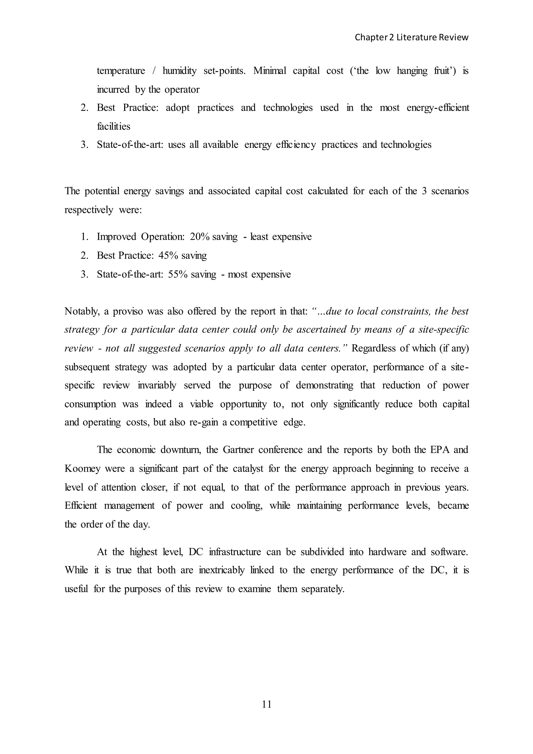 Chapter2 Literature Review
11
temperature / humidity set-points. Minimal capital cost (‘the low hanging fruit’) is
incurred by the operator
2. Best Practice: adopt practices and technologies used in the most energy-efficient
facilities
3. State-of-the-art: uses all available energy efficiency practices and technologies
The potential energy savings and associated capital cost calculated for each of the 3 scenarios
respectively were:
1. Improved Operation: 20% saving - least expensive
2. Best Practice: 45% saving
3. State-of-the-art: 55% saving - most expensive
Notably, a proviso was also offered by the report in that: “…due to local constraints, the best
strategy for a particular data center could only be ascertained by means of a site-specific
review - not all suggested scenarios apply to all data centers.” Regardless of which (if any)
subsequent strategy was adopted by a particular data center operator, performance of a site-
specific review invariably served the purpose of demonstrating that reduction of power
consumption was indeed a viable opportunity to, not only significantly reduce both capital
and operating costs, but also re-gain a competitive edge.
The economic downturn, the Gartner conference and the reports by both the EPA and
Koomey were a significant part of the catalyst for the energy approach beginning to receive a
level of attention closer, if not equal, to that of the performance approach in previous years.
Efficient management of power and cooling, while maintaining performance levels, became
the order of the day.
At the highest level, DC infrastructure can be subdivided into hardware and software.
While it is true that both are inextricably linked to the energy performance of the DC, it is
useful for the purposes of this review to examine them separately.
 